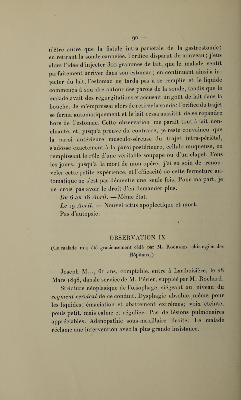 — 9° — n'être autre que la fistule intra-pariétale de la gastrostomie; en retirant la sonde cannelée, l'orifice disparut de nouveau; j'eus alors l'idée d'injecter 3oo grammes de lait, que le malade sentit parfaitement arriver dans son estomac; en continuant ainsi à in¬ jecter du lait, l’estomac ne tarda pas à se remplir et le liquide commença à sourdre autour des parois de la sonde, tandis que le malade avait des régurgitations et accusait un goût de lait dans la bouche. Je m’empressai alors de retirer la sonde ; 1 orifice du trajet se ferma automatiquement et le lait cessa aussitôt de se répandre hors de l'estomac. Cette observation me parait tout à fait con¬ cluante, et, jusqu'à preuve du contraire, je reste convaincu que la paroi antérieure musculo-séreuse du trajet intra-périétal, s'adosse exactement à la paroi postérieure, cellulo-muqueuse, en remplissant le rôle d une véritable soupape ou d un clapet. Tous les jours, jusqu’à la mort de mon opéré, j ai eu soin de renou¬ veler cette petite expérience, et l'efficacité de cette fermeture au¬ tomatique ne s'est pas démentie une seule fois. Pour ma part, je ne crois pas avoir le droit d'en demander plus. Du 6 au 18 Avril. —Même état. Le 19 Avril. — Nouvel ictus apoplectique et mort. Pas d’autopsie. OBSERVATION IX (Ce malade m’a été gracieusement cédé par M. Rochard, chirurgien des Hôpitaux.) Joseph M..., 61 ans, comptable, entre à Lariboisière, le 28 Mars 1898, dansle service de M. Périer, suppléé par M. Rochard. Stricture néoplasique de l'œsophage, siégeant au niveau du secjment cervical de ce conduit. Dysphagie absolue, même pour les liquides; émaciation et abattement extrêmes; voix éteinte, pouls petit, mais calme et régulier. Pas de lésions pulmonaires appréciables. Adénopathie sous-maxillaire droite. Le malade réclame une intervention avec la plus grande insistance.