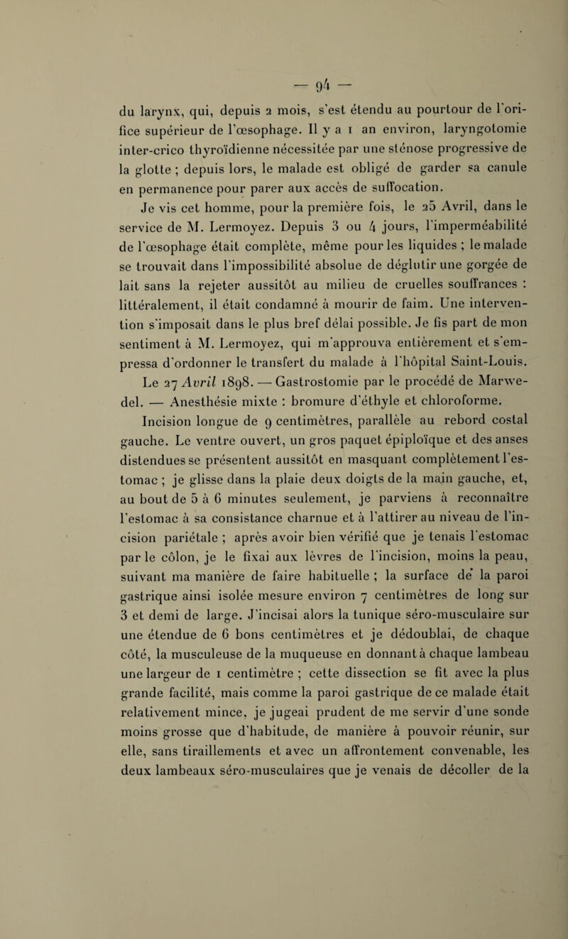 du larynx, qui, depuis 2 mois, s'est étendu au pourtour de 1 ori¬ fice supérieur de l'œsophage. Il y a 1 an environ, laryngotomie inter-crico thyroïdienne nécessitée par une sténose progressive de la glotte ; depuis lors, le malade est obligé de garder sa canule en permanence pour parer aux accès de suffocation. Je vis cet homme, pour la première fois, le 25 Avril, dans le service de M. Lermoyez. Depuis 3 ou 4 jours, l'imperméabilité de l'œsophage était complète, même pour les liquides ; le malade se trouvait dans l'impossibilité absolue de déglutir une gorgée de lait sans la rejeter aussitôt au milieu de cruelles souffrances : littéralement, il était condamné à mourir de faim. Une interven¬ tion s'imposait dans le plus bref délai possible. Je fis part de mon sentiment à M. Lermoyez, qui m'approuva entièrement et s'em¬ pressa d'ordonner le transfert du malade à l'hôpital Saint-Louis. Le 27 Avril 1898. — Gastrostomie par le procédé de Marwe- del. — Anesthésie mixte : bromure d’éthyle et chloroforme. Incision longue de 9 centimètres, parallèle au rebord costal gauche. Le ventre ouvert, un gros paquet épiploïque et des anses distendues se présentent aussitôt en masquant complètement l'es¬ tomac ; je glisse dans la plaie deux doigts de la main gauche, et, au bout de 5 à 6 minutes seulement, je parviens à reconnaître l'estomac à sa consistance charnue et à l’attirer au niveau de l’in¬ cision pariétale ; après avoir bien vérifié que je tenais 1 estomac par le côlon, je le fixai aux lèvres de l'incision, moins la peau, suivant ma manière de faire habituelle ; la surface de* la paroi gastrique ainsi isolée mesure environ 7 centimètres de long sur 3 et demi de large. J'incisai alors la tunique séro-musculaire sur une étendue de 6 bons centimètres et je dédoublai, de chaque côté, la musculeuse de la muqueuse en donnant à chaque lambeau une largeur de 1 centimètre ; cette dissection se fit avec la plus grande facilité, mais comme la paroi gastrique de ce malade était relativement mince, je jugeai prudent de me servir d'une sonde moins grosse que d’habitude, de manière à pouvoir réunir, sur elle, sans tiraillements et avec un affrontement convenable, les deux lambeaux séro-musculaires que je venais de décoller de la