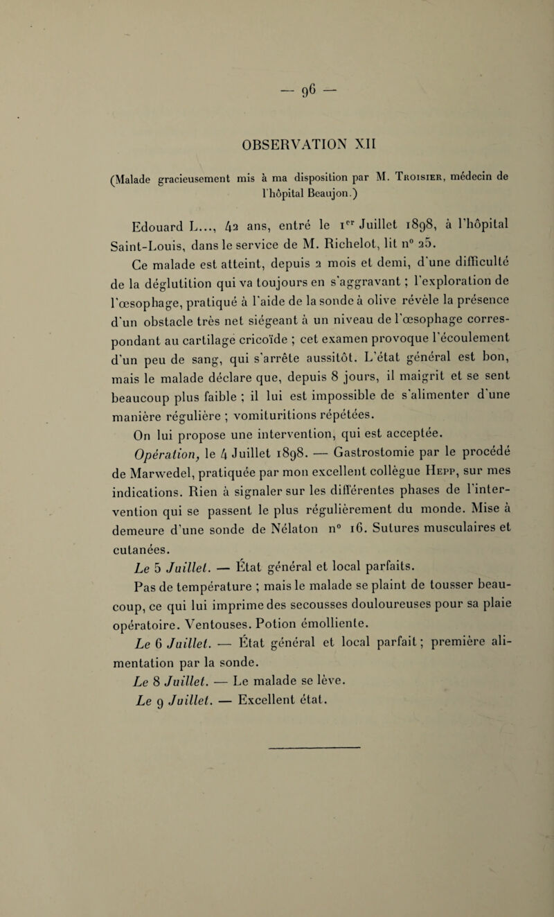 (Malade gracieusement mis à ma disposition par M. Troisier, médecin de l'hôpital Bcaujon.) Edouard L..., 42 ans, entré le Ier Juillet 1898, à l’hôpital Saint-Louis, dans le service de M. Richelot, lit n° a5. Ce malade est atteint, depuis 2 mois et demi, d'une difficulté de la déglutition qui va toujours en s'aggravant ; l’exploration de l’œsophage, pratiqué à l'aide de la sonde à olive révèle la présence d'un obstacle très net siégeant à un niveau de l'œsophage corres¬ pondant au cartilage cricoïde ; cet examen provoque l’écoulement d'un peu de sang, qui s’arrête aussitôt. L'état général est bon, mais le malade déclare que, depuis 8 jours, il maigrit et se sent beaucoup plus faible il lui est impossible de s alimenter d une manière régulière ; vomituritions répétées. On lui propose une intervention, qui est acceptée. Opération, le 4 Juillet 1898. — Gastrostomie par le procédé de Marwedel, pratiquée par mon excellent collègue Hepp, sur mes indications. Rien à signaler sur les différentes phases de l’inter¬ vention qui se passent le plus régulièrement du monde. Mise à demeure d'une sonde de Nélaton n° 16. Sutures musculaires et cutanées. Le 5 Juillet. — État général et local parfaits. Pas de température ; mais le malade se plaint de tousser beau¬ coup, ce qui lui imprime des secousses douloureuses pour sa plaie opératoire. Ventouses. Potion émolliente. Le 6 Juillet. — État général et local parfait ; première ali¬ mentation par la sonde. Le 8 Juillet. — Le malade se lève. Le 9 Juillet. — Excellent état.