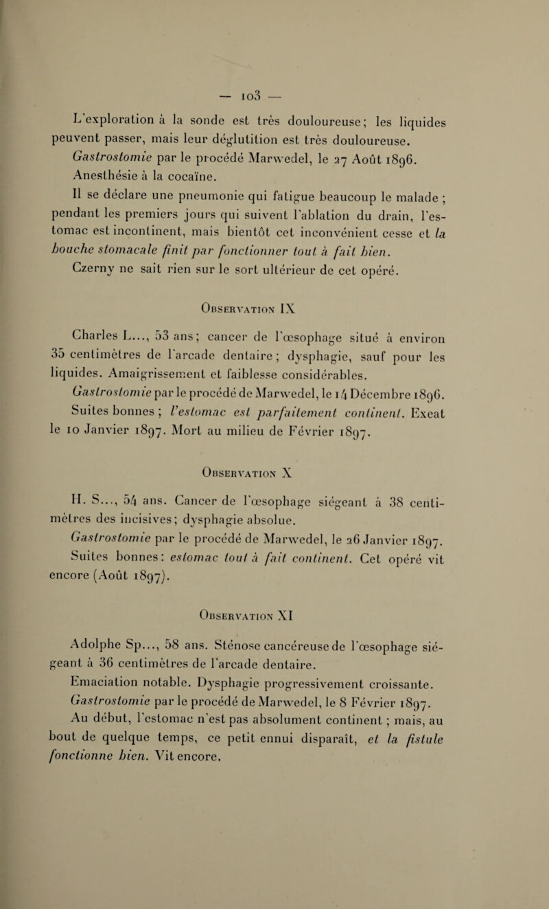 io3 — L exploration à la sonde est très douloureuse; les liquides peuvent passer, mais leur déglutition est très douloureuse. Gastrostomie par le procédé Marwedel, le 27 Août 1896. Anesthésie à la cocaïne. Il se déclare une pneumonie qui fatigue beaucoup le malade ; pendant les premiers jours qui suivent l'ablation du drain, l’es¬ tomac est incontinent, mais bientôt cet inconvénient cesse et la bouche stomacale finit par fonctionner tout à fait bien. Czerny ne sait rien sur le sort ultérieur de cet opéré. Observation IX Charles L..., 53 ans; cancer de l'œsophage situé à environ 35 centimètres de 1 arcade dentaire; dysphagie, sauf pour les liquides. Amaigrissement et faiblesse considérables. Gastrostomie par le procédé de Marwedel, le 14 Décembre 189G. Suites bonnes ; l'estomac est parfaitement continent. Exeat le 10 Janvier 1897. Mort au milieu de Février 1897. Observation X H. S..., 54 ans. Cancer de l'œsophage siégeant à 38 centi¬ mètres des incisives; dysphagie absolue. Gastrostomie par le procédé de Marwedel, le 26 Janvier 1897. Suites bonnes: estomac tout à fait continent. Cet opéré vit encore (Août 1897). Observation XI Adolphe Sp..., 58 ans. Sténose cancéreuse de l'œsophage sié¬ geant à 36 centimètres de l'arcade dentaire. Emaciation notable. Dysphagie progressivement croissante. Gastrostomie par le procédé de Marwedel, le 8 Février 1897. Au début, l’estomac n'est pas absolument continent ; mais, au bout de quelque temps, ce petit ennui disparaît, et la fistule fonctionne bien. Vit encore.