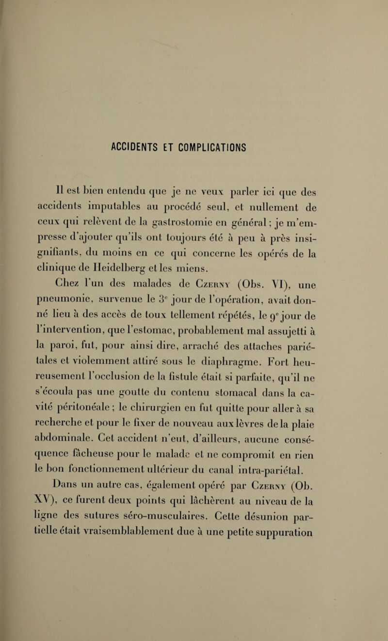 ACCIDENTS ET COMPLICATIONS Il est bien entendu que je ne veux parler ici que des accidents imputables au procède seul, et nullement de ceux qui relèvent de la gastrostomie en général ; je m’em¬ presse d’ajouter qu’ils ont toujours été à peu à près insi¬ gnifiants, du moins en ce qui concerne les opérés de la clinique de Heidelberg et les miens. Chez l'un des malades de Czerny (Obs. YI), une pneumonie, survenue le 3e jour de l’opération, avait don¬ né lieu à des accès de toux tellement répétés, le qe jour de l’intervention, que l'estomac, probablement mal assujetti à la paroi, fut, pour ainsi dire, arraché des attaches parié¬ tales et violemment attiré sous le diaphragme. Fort heu¬ reusement 1 occlusion de la fistule était si parfaite, qu’il ne s écoula pas une goutte du contenu stomacal dans la ca¬ vité péritonéale ; le chirurgien en fut quitte pour aller à sa recherche et pour le fixer de nouveau aux lèvres delà plaie abdominale. Cet accident n’eut, d’ailleurs, aucune consé¬ quence fâcheuse pour le malade et ne compromit en rien le bon fonctionnement ultérieur du canal intra-pariétal. Dans un autre cas, également opéré par Czerny (Ob. XV), ce furent deux points qui lâchèrent au niveau de la ligne des sutures séro-musculaires. Cette désunion par¬ tielle était vraisemblablement due à une petite suppuration