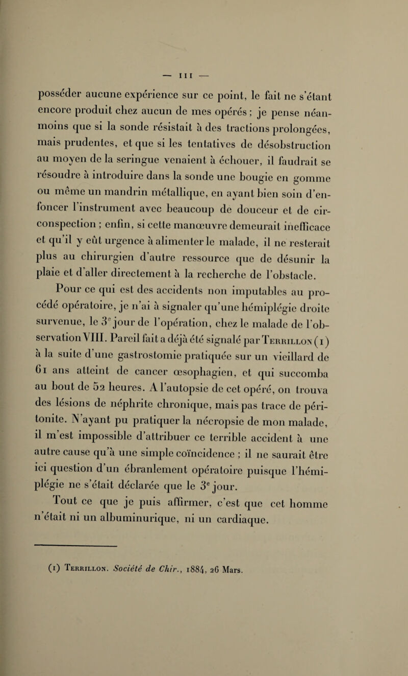 posséder aucune expérience sur ce point, le fait ne s’étant encore produit chez aucun de mes opérés ; je pense néan¬ moins que si la sonde résistait à des tractions prolongées, mais prudentes, et que si les tentatives de désobstruclion au moyen de la seringue venaient à échouer, il faudrait se îesoudio a introduire dans la sonde une bougie en gomme ou meme un mandrin métallique, en ayant bien soin d’en¬ foncer 1 instrument avec beaucoup de douceur et de cir¬ conspection ; enfin, si cette manœuvre demeurait inefficace et qu’il y eût urgence à alimenter le malade, il ne resterait plus au chirurgien d’autre ressource que de désunir la plaie et d’aller directement à la recherche de l’obstacle. Pour ce qui est des accidents non imputables au pro¬ cédé opératoire, je n’ai à signaler qu’une hémiplégie droite survenue, le 3e jour de f opération, chez le malade de l’ob¬ servation VIII. Pareil lait a déjà été signalé par Terrillon ( i ) à la suite d une gastrostomie pratiquée sur un vieillard de Ci ans atteint de cancer œsophagien, et qui succomba au bout de 02 heures. Al autopsie de cet opéré, 011 trouva des lésions de néphrite chronique, mais pas trace de péri¬ tonite. N ayant pu pratiquer la nécropsie de mon malade, il m’est impossible d’attribuer ce terrible accident à une autre cause qu’à une simple coïncidence ; il 11e saurait être ici question d un ébranlement opératoire puisque 1 hémi¬ plégie ne s’était déclarée que le 3e jour. Tout ce que je puis affirmer, c’est que cet homme n était ni un albuminurique, ni un cardiaque. (1) Terrillon. Société de Chir., i884, 2G Mars.