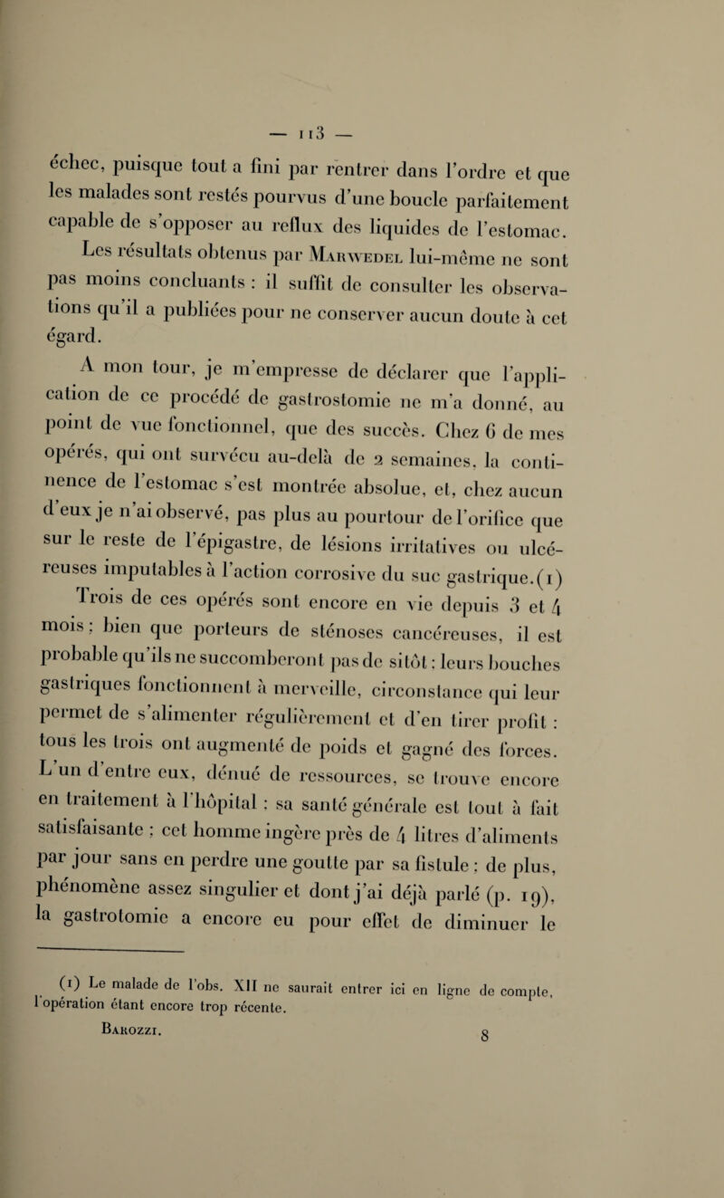 échec, puisque tout a fini par rentrer dans l’ordre et que les malades sont restés pourvus d’une boucle parfaitement capable de s opposer au reflux des liquides de l’estomac. Les îésultals obtenus par Mabwedel lui-même ne sont pas moins concluants : il subit de consulter les observa¬ tions qu il a publiées pour ne conserver aucun doute à cet égard. A 111011 tour> je m’empresse de déclarer que l’appli¬ cation de ce procédé de gastrostomie ne m’a donné, au point de vue fonctionnel, que des succès. Chez G de mes opérés, qui ont survécu au-delà de 2 semaines, la conti¬ nence de 1 estomac s’est montrée absolue, et, chez aucun d’eux je n’ai observé, pas plus au pourtour de l’orifice que sui le reste de 1 épigastre, de lésions irritatives ou ulcé¬ reuses imputables à l’action corrosive du suc gastrique.(1) Trois de ces opérés sont encore en vie depuis 3 et 4 mois ; bien que porteurs de sténoses cancéreuses, il est probable qu’ils 11e succomberont pas de sitôt : leurs bouches gastriques fonctionnent à merveille, circonstance qui leur permet de s’alimenter régulièrement et d’en tirer profit : tous les trois ont augmenté de poids et gagné des forces. L un d entre eux, dénué de ressources, se trouve encore en traitement à l’hôpital : sa santé générale est tout à fait satisfaisante ; cet homme ingère près de 4 litres d’aliments Par Jour sans en perdre une goutte par sa fistule ; de plus, phénomène assez singulier et dont j’ai déjà parlé (p. 19), la gastrotomie a encore eu pour effet de diminuer le (1) Le malade de lobs. XII ne saurait entrer ici en ligne de compte, 1 opération étant encore trop récente. Barozzi.