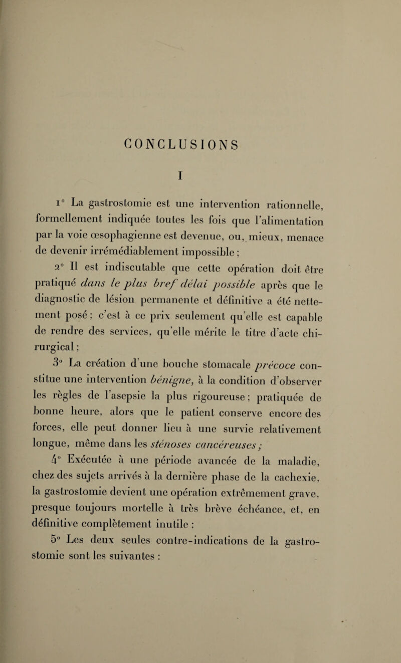 CONCLUSIONS I i° La gastrostomie est une intervention rationnelle, formellement indiquée toutes les fois que l'alimentation par la voie œsophagienne est devenue, ou, mieux, menace de devenir irrémédiablement impossible ; 2° Il est indiscutable que cette opération doit être pratiqué dans le plus bref délai possible après que le diagnostic de lésion permanente et définitive a été nette¬ ment posé; c’est à ce prix seulement quelle est capable de rendre des services, qu elle mérite le titre d'acte chi¬ rurgical : 3° La création d’une bouche stomacale précoce con¬ stitue une intervention bénigne, à la condition d’observer les règles de 1 asepsie la plus rigoureuse ; pratiquée de bonne heure, alors que le patient conserve encore des forces, elle peut donner lieu à une survie relativement longue, même dans les sténoses cancéreuses ; 4° Exécutée à une période avancée de la maladie, chez des sujets arrivés à la dernière phase de la cachexie, la gastrostomie devient une opération extrêmement grave, presque toujours mortelle à très brève échéance, et, en définitive complètement inutile ; 5° Les deux seules contre-indications de la gastro¬ stomie sont les suivantes :