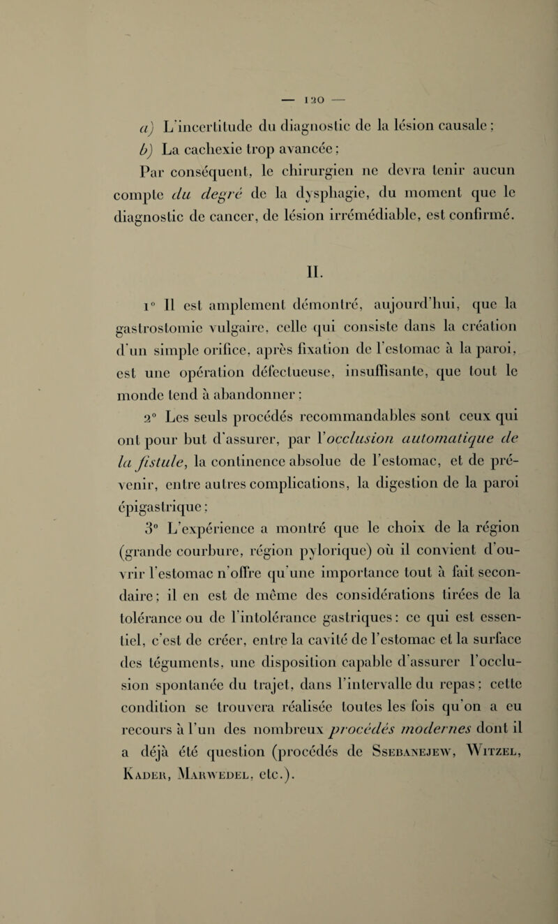 I !20 a) L’incertitude du diagnostic de la lésion causale ; b) La cachexie trop avancée ; Par conséquent, le chirurgien ne devra tenir aucun compte du degré de la dysphagie, du moment que le diagnostic de cancer, de lésion irrémédiable, est confirmé. IL i° Il est amplement démontré, aujourd’hui, que la gastrostomie vulgaire, celle qui consiste dans la création d'un simple orifice, après fixation de 1 estomac à la paroi, est une opération défectueuse, insuffisante, que tout le monde tend à abandonner : 2° Les seuls procédés recommandables sont ceux qui ont pour but d’assurer, par Y occlusion automatique de la fistule, la continence absolue de l’estomac, et de pré¬ venir, entre autres complications, la digestion de la paroi épigastrique ; 3° L expérience a montré que le choix de la région (grande courbure, région pylorique) où il convient d ou¬ vrir l’estomac n’olïre qu’une importance tout à lait secon¬ daire; il en est de même des considérations tirées de la tolérance ou de l’intolérance gastriques : ce qui est essen¬ tiel, c est de créer, entre la cavité de l’estomac et la surface des téguments, une disposition capable d assurer l’occlu¬ sion spontanée du trajet, dans l’intervalle du repas; cette condition se trouvera réalisée toutes les fois qu’on a eu recours à l’un des nombreux procédés modernes dont il a déjà été question (procédés de Ssebanejew, Witzel, Kadeii, Maiwvedel, etc.).