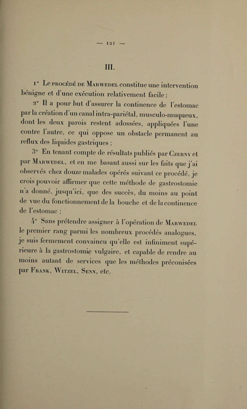 - 12 1 — III. i° Le procédé DE Marwedel constitue une intervention bénigne et d’une exécution relativement facile; 2° Il a pour but d’assurer la continence de l’estomac parla création d’un canal intra-pariétal, musculo-muqueux, dont les deux parois restent adossées, appliquées l’une contre 1 autre, ce qui oppose un obstacle permanent au rellux des liquides gastriques ; 3 En tenant compte de résultats publiés parCzERxvet par Marwedel, et en me basant aussi sur les faits que j’ai observés cliez douze malades opérés suivant ce procédé, je crois pouvoir affirmer que cette méthode de gastrostomie lia donné, jusqu’ici, que des succès, du moins au point de vue du fonctionnement de la bouche et de la continence de l’estomac ; l\ Sans prétendre assigner a l opération de Marwedel le premier rang parmi les nombreux procédés analogues, je suis fermement convaincu qu’elle est infiniment supé¬ rieure à la gastrostomie vulgaire, et capable de rendre au moins autant de services que les méthodes préconisées par Frank, Witzel, Senn, etc.