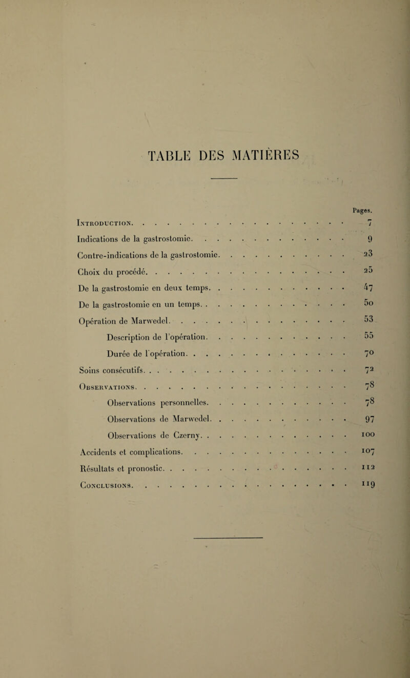 TABLE DES MATIERES Introduction. Indications de la gastrostomie. Contre-indications de la gastrostomie Choix du procédé. De la gastrostomie en deux temps. De la gastrostomie en un temps. . Opération de Marwedel. Description de l’opération. Durée de 1 opération. . Soins consécutifs. Observations. Observations personnelles. Observations de Marwedel. Observations de Czerny. . Accidents et complications. Résultats et pronostic. Conclusions. Pages. 7 9 23 20 47 5o 53 55 7° 72 78 78 97 100 107 112 ri9