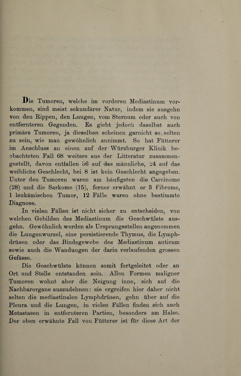 Die Tumoren, welche im vorderen Mediastinum ver¬ kommen, sind meist sekundärer Natur, indem sie ausgehn von den Rippen, den Lungen, vom Sternum oder auch von entfernteren Gegenden. Es giebt jedoch daselbst auch primäre Tumoren, ja dieselben scheinen garnicht so selten zu sein, wie man gewöhnlich annimmt. So hat Eütterer im Anschluss an einen auf der Würzburger Klinik be¬ obachteten Fall 68 weitere aus der Litteratur zusammen¬ gestellt, davon entfallen 66 auf das männliche, ‘J4 auf das weibliche Geschlecht, bei 8 ist kein Geschlecht angegeben. Unter den Tumoren waren am häufigsten die Carcinome (28) und die Sarkome (15), ferner erwähnt er 3 Fibrome, 1 leukämischen Tumor, 12 Fälle waren ohne bestimmte Diagnose. In vielen Fällen ist nicht sicher zu entscheiden, von welchen Gebilden des Mediastinum die Geschwülste aus¬ gehn. Gewöhnlich werden als Ursprungsstellen angenommen die Lungenwurzel, eine persistierende Thymus, die Lymph- drüsen oder das Bindegewebe des Mediastinum anticum sowie auch die Wandungen der darin verlaufenden grossen Gefässe. Die Geschwülste können somit fortgeleitet oder an Ort und Stelle entstanden sein. Allen Formen maligner Tumoren wohnt aber die Neigung inne, sich auf die Nachbarorgane auszudehnen; sie ergreifen hier daher nicht selten die mediastinalen Lymphdrüsen, gehn über auf die Pleura und die Lungen, in vielen Fällen finden sich auch Metastasen in entfernteren Partien, besonders am Halse. Der oben erwähnte Fall von Fütterer ist für diese Art der