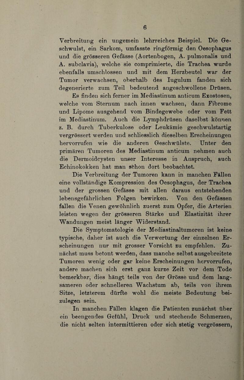 Verbreitung ein ungemein lehrreiches Beispiel. Die Ge¬ schwulst, ein Sarkom, umfasste ringförmig den Oesophagus und die grösseren Gefässe (Aortenbogen, A. pulmonalis und A. subclavia), welche sie comprimierte, die Trachea wurde ebenfalls umschlossen und mit dem Herzbeutel war der Tumor verwachsen, oberhalb des lugulum fanden sich degenerierte zum Teil bedeutend angeschwollene Drüsen. Es finden sich ferner im Mediastinum anticum Exostosen, welche vom Sternum nach innen wachsen, dann Eibrome und Lipome ausgehend vom Bindegewebe oder vom Fett im Mediastinum. Auch die Lymphdrüsen daselbst können z. B. durch Tuberkulose oder Leukämie geschwulstartig vergrössert werden und schliesslich dieselben Erscheinungen hervorrufen wie die anderen Geschwülste. Unter den primären Tumoren des Mediastinum anticum nehmen auch die Dermoidcysten unser Interesse in Anspruch, auch Echinokokken hat man schon dort beobachtet. Die Verbreitung der Tumoren kann in manchen Fällen eine vollständige Kompression des Oesophagus, der Trachea und der grossen Gefässe mit allen daraus entstehenden lebensgefährlichen Folgen bewirken. Von den Gefässen fallen die Venen gewöhnlich zuerst zum Opfer, die Arterien leisten wegen der grösseren Stärke und Elastizität ihrer Wandungen meist länger Widerstand. Die Symptomatologie der Mediastinaltumoren ist keine typische, daher ist auch die Verwertung der einzelnen Er¬ scheinungen nur mit grosser Vorsicht zu empfehlen. Zu¬ nächst muss betont werden, dass manche selbst ausgebreitete Tumoren wenig oder gar keine Erscheinungen hervorrufen, andere machen sich erst ganz kurze Zeit vor dem Tode bemerkbar, dies hängt teils von der Grösse und dem lang¬ sameren oder schnelleren Wachstum ab, teils von ihrem Sitze, letzterem dürfte wohl die meiste Bedeutung bei¬ zulegen sein. In manchen Fällen klagen die Patienten zunächst über ein beengendes Gefühl, Druck und stechende Schmerzen, die nicht selten intermittleren oder sich stetig vergrössern,