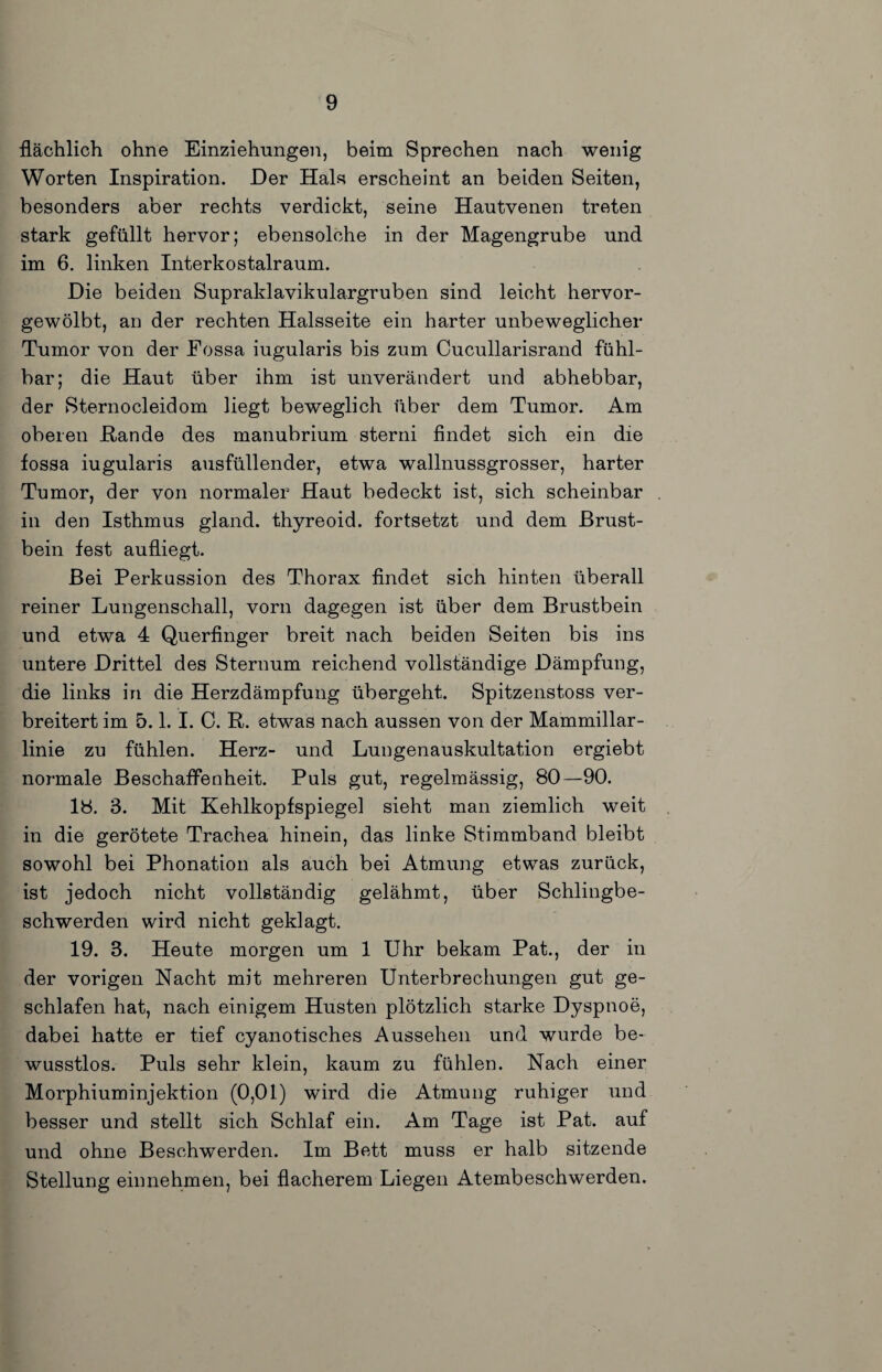 flächlich ohne Einziehungen, beim Sprechen nach wenig Worten Inspiration. Der Hals erscheint an beiden Seiten, besonders aber rechts verdickt, seine Hautvenen treten stark gefüllt hervor; ebensolche in der Magengrube und im 6. linken Interkostalraum. Die beiden Supraklavikulargruben sind leicht hervor¬ gewölbt, an der rechten Halsseite ein harter unbeweglicher Tumor von der Eossa iugularis bis zum Cucullarisrand fühl¬ bar; die Haut über ihm ist unverändert und abhebbar, der Sternocleidom liegt beweglich über dem Tumor. Am oberen Hände des manubrium sterni findet sich ein die fossa iugularis ausfüllender, etwa wallnussgrosser, harter Tumor, der von normaler Haut bedeckt ist, sich scheinbar in den Isthmus gland. thyreoid. fortsetzt und dem Brust¬ bein fest aufliegt. Bei Perkussion des Thorax findet sich hinten überall reiner Lungenschall, vorn dagegen ist über dem Brustbein und etwa 4 Querfinger breit nach beiden Seiten bis ins untere Drittel des Sternum reichend vollständige Dämpfung, die links in die Herzdämpfung übergeht. Spitzenstoss ver¬ breitert im 5.1. I. 0. R. etwas nach aussen von der Mammillar- linie zu fühlen. Herz- und Lungenauskultation ergiebt normale Beschaffenheit. Puls gut, regelmässig, 80—90. 18. 3. Mit Kehlkopfspiegel sieht man ziemlich weit in die gerötete Trachea hinein, das linke Stimmband bleibt sowohl bei Phonation als auch bei Atmung etwas zurück, ist jedoch nicht vollständig gelähmt, über Schlingbe¬ schwerden wird nicht geklagt. 19. 3. Heute morgen um 1 Uhr bekam Pat., der in der vorigen Nacht mit mehreren Unterbrechungen gut ge¬ schlafen hat, nach einigem Husten plötzlich starke Dyspnoe, dabei hatte er tief cyanotisches Aussehen und wurde be¬ wusstlos. Puls sehr klein, kaum zu fühlen. Nach einer Morphiuminjektion (0,01) wird die Atmung ruhiger und besser und stellt sich Schlaf ein. Am Tage ist Pat. auf und ohne Beschwerden. Im Bett muss er halb sitzende Stellung einnehmen, bei flacherem Liegen Atembeschwerden.