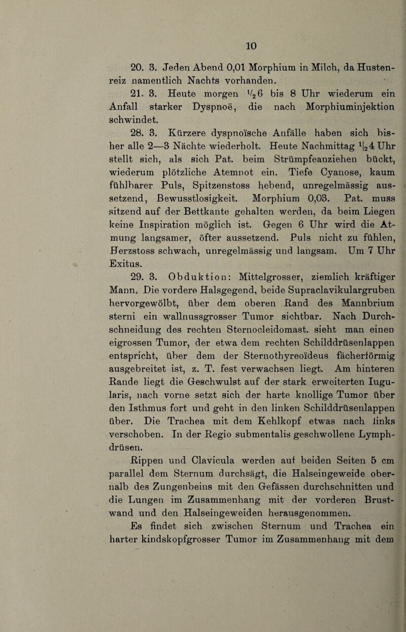 20. 3. Jeden Abend 0,01 Morphium in Milch, da Husten¬ reiz namentlich Nachts vorhanden. 21. 3. Heute morgen VgG bis 8 Uhr wiederum ein Anfall starker Dyspnoe, die nach Morphiuminjektion schwindet. 28. 3. Kürzere dyspnoische Anfälle haben sich bis¬ her alle 2—3 Nächte wiederholt. Heute Nachmittag '124 Uhr stellt sich, als sich Pat. beim Strümpfeanziehen bückt, wiederum plötzliche Atemnot ein. Tiefe Oyanose, kaum fühlbarer Puls, Spitzenstoss hebend, unregelmässig aus¬ setzend, Bewusstlosigkeit. Morphium 0,03. Pat. muss sitzend auf der Bettkante gehalten werden, da beim Liegen keine Inspiration möglich ist. Gregen 6 Uhr wird die At¬ mung langsamer, öfter aussetzend. Puls nicht zu fühlen, Herzstoss schwach, unregelmässig und langsam. Um 7 Uhr Exitus. 29. 3. Obduktion: Mittelgrosser, ziemlich kräftiger Mann, Die vordere Halsgegend, beide Supraclavikulargruben hervorgewölbt, über dem oberen Band des Mannbrium sterni ein wallnussgrosser Tumor sichtbar. Nach Durch¬ schneidung des rechten Sternocleidomast. sieht man einen eigrossen Tumor, der etwa dem rechten Schilddrüsenlappen entspricht, über dem der Sternothyreoideus fächerförmig ausgebreitet ist, z. T. fest verwachsen liegt. Am hinteren Rande liegt die Geschwulst auf der stark erweiterten lugu- laris, nach vorne setzt sich der harte knollige Tumor über den Isthmus fort und geht in den linken Schilddrüsenlappen über. Die Trachea mit dem Kehlkopf etwas nach links verschoben. In der Begio submentalis geschwollene Lymph- drüsen. Rippen und Clavicula werden auf beiden Seiten 5 cm parallel dem Sternum durchsägt, die Halseingeweide ober- nalb des Zungenbeins mit den Gefässen durchschnitten und die Lungen im Zusammenhang mit der vorderen Brust¬ wand und den Halseingeweiden herausgenommen. Es findet sich zwischen Sternum und Trachea ein harter kindskopfgrosser Tumor im Zusammenhang mit dem
