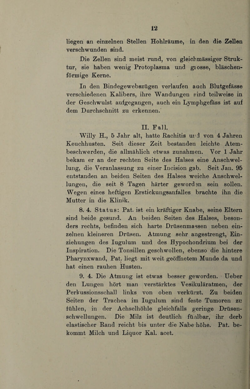 liegen an einzelnen Stellen Hohlräume, in den die Zellen verschwunden sind. Die Zellen sind meist nind, von gleichmässiger Struk¬ tur, sie haben wenig Protoplasma und giosse, bläschen¬ förmige Kerne. In den Bindegewebszügen verlaufen auch Blutgefässe verschiedenen Kalibers, ihre Wandungen sind teilweise in der Geschwulst aufgegangen, auch ein Lymphgefäss ist auf dem Durchschnitt zu erkennen.’ II. Fall. Willy H., 5 Jahr alt, hatte Kachitis ur:l von 4 Jahren Keuchhusten. Seit dieser Zeit bestanden leichte Atem¬ beschwerden, die allmählich etwas Zunahmen. Vor 1 Jahr bekam er an der rechten Seite des Halses eine Anschwel¬ lung, die Veranlassung zu einer Incision gab. Seit Jan. 95 entstanden an beiden Seiten des Halses weiche Anschwel¬ lungen, die seit 8 Tagen härter gewordan sein sollen. Wegen eines heftigen Erstickungsanfalles brachte ihn die Mutter in die Klinik. 8. 4. Status: Pat. ist ein kräftiger Knabe, seine Eltern sind beide gesund. An beiden Seiten des Halses, beson¬ ders rechts, befinden sich harte Drüsenmassen neben ein¬ zelnen kleineren Drüsen. Atmung sehr angestrengt, Ein¬ ziehungen des lugulum und des Hypochondrium bei der Inspiration. Die Tonsillen geschwollen, ebenso die hintere Pharynxwand, Pat. liegt mit weit geöffnetem Munde da und hat einen rauhen Husten. 9. 4. Die Atmung ist etwas besser geworden. lieber den Lungen hört man verstärktes Vesikuläratmen, der Perkussionsschall links von oben verkürzt. Zu beiden Seiten der Trachea im lugulum sind feste Tumoren zu fühlen, in der Achselhöhle gleichfalls geringe Drüsen¬ schwellungen. Die Milz ist deutlich fünlbar, ihr derb elastischer Rand reicht bis unter die Nabe höhe. Pat. be¬ kommt Milch und Liquor Kal. acet.