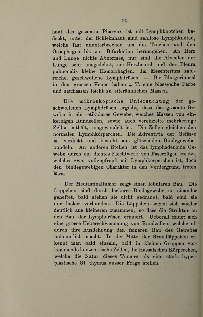 haut des gesamten Pharynx ist mit Lymphknötchen be¬ deckt, unter der Schleimhaut sind zahllose Lymphknoten, welche fast ununterbrochen um die Trachea und den Oesophagus bis zur Bifurkation herumgehen. An Herz und Lunge nichts Abnormes, nur sind die Alveolen der Lunge sehr ausgedehnt, am Herzbeutel und der Pleura pulmonalis kleine Hämorrhagien. Im Mesenterium zahl¬ reiche, geschwollene Lymphdrüsen. — Die Blutgerinnsel in den grossen Venen haben z. T. eine blassgelbe Farbe und zerÜiessen leicht zu eiterähnlichen Massen. Die mikroskopische Untersuchung der ge¬ schwollenen Lymphdrüsen ergiebt, dass das gesamte Ge¬ webe in ein retikuläres Gewebe, welches Massen von ein¬ kernigen ßundzellen, sowie auch vereinzelte mehrkernige Zellen enthält, umgewandelt ist. Die Zellen gleichen den normalen Lymphkörperchen. Die Adventitia der Gefässe ist verdickt und besteht aus glänzenden Bindegewebs- bündeln. An anderen Stellen ist das lymphadenoide Ge¬ webe durch ein dichtes Flechtwerk von Faserzügen ersetzt, welches zwar vollgepfropft mit Lymphkörperchen ist, doch den bindegewebigen Charakter in den Vordergrund treten lässt. Der Mediastinaltumor zeigt einen lobulären Bau. Die Läppchen sind durch lockeres Bindegewebe an einander geheftet, bald stehen sie dicht gedrängt, bald sind sie nur locker verbunden. Die Läppchen setzen sich wieder deutlich aus kleineren zusammen, so dass die Struktur an den Bau der Lymphdrüsen erinnert. Ueberall findet sich eine grosse Ueberschwemmung von Rundzellen, welche oft durch ihre Ausdehnung den feineren Bau des Gewebes unkenntlich macht. In der Mitte der Grundläppchen er¬ kennt man bald einzeln, bald in kleinen Gruppen vor¬ kommende konzentrische Zellen, die Hassalschen Körperchen, welche die Natur dieses Tumors als eine stark hyper¬ plastische Gl. thymus ausser Frage stellen.