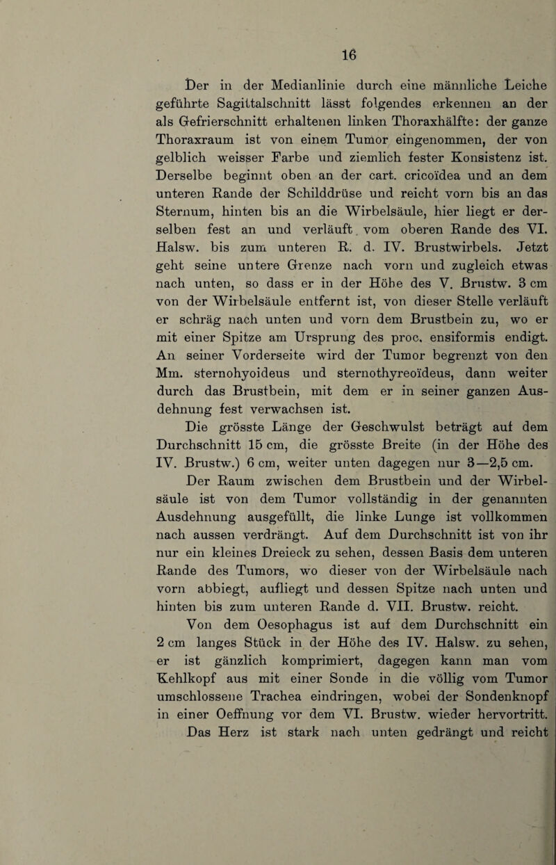 Der in der Medianlinie durch eine männliche Leiche geführte Sagittalschnitt lässt folgendes erkennen an der als Gefrierschnitt erhaltenen linken Thoraxhälfte: der ganze Thoraxraum ist von einem Tumor eingenommen, der von gelblich weisser Farbe und ziemlich fester Konsistenz ist. Derselbe beginnt oben an der cart. cricoidea und an dem unteren Rande der Schilddrüse und reicht vorn bis an das Sternum, hinten bis an die Wirbelsäule, hier liegt er der¬ selben fest an und verläuft, vom oberen Rande des VL Halsw. bis zum unteren R. d. IV. Brustwirbels. Jetzt geht seine untere Grenze nach vorn und zugleich etwas nach unten, so dass er in der Höhe des V. ßrustw. 3 cm von der Wirbelsäule entfernt ist, von dieser Stelle verläuft er schräg nach unten und vorn dem Brustbein zu, wo er mit einer Spitze am Ursprung des proc, ensiformis endigt. An seiner Vorderseite wird der Tumor begrenzt von den Mm. sternohyoideus und sternothyreoideus, dann weiter durch das Brustbein, mit dem er in seiner ganzen Aus¬ dehnung fest verwachsen ist. Die grösste Länge der Geschwulst beträgt auf dem Durchschnitt 15 cm, die grösste Breite (in der Höhe des IV. ßrustw.) 6 cm, weiter unten dagegen nur 3—2,5 cm. Der Raum zwischen dem Brustbein und der Wirbel¬ säule ist von dem Tumor vollständig in der genannten Ausdehnung ausgefüllt, die linke Lunge ist vollkommen nach aussen verdrängt. Auf dem Durchschnitt ist von ihr nur ein kleines Dreieck zu sehen, dessen Basis dem unteren Rande des Tumors, wo dieser von der Wirbelsäule nach vorn abbiegt, aufliegt und dessen Spitze nach unten und hinten bis zum unteren Rande d. VII. ßrustw. reicht. Von dem Oesophagus ist auf dem Durchschnitt ein 2 cm langes Stück in der Höhe des IV. Halsw. zu sehen, er ist gänzlich komprimiert, dagegen kann man vom Kehlkopf aus mit einer Sonde in die völlig vom Tumor umschlossene Trachea eindringen, wobei der Sondenknopf in einer Oeffnung vor dem VI. Brustw. wieder hervortritt. Das Herz ist stark nach unten gedrängt und reicht