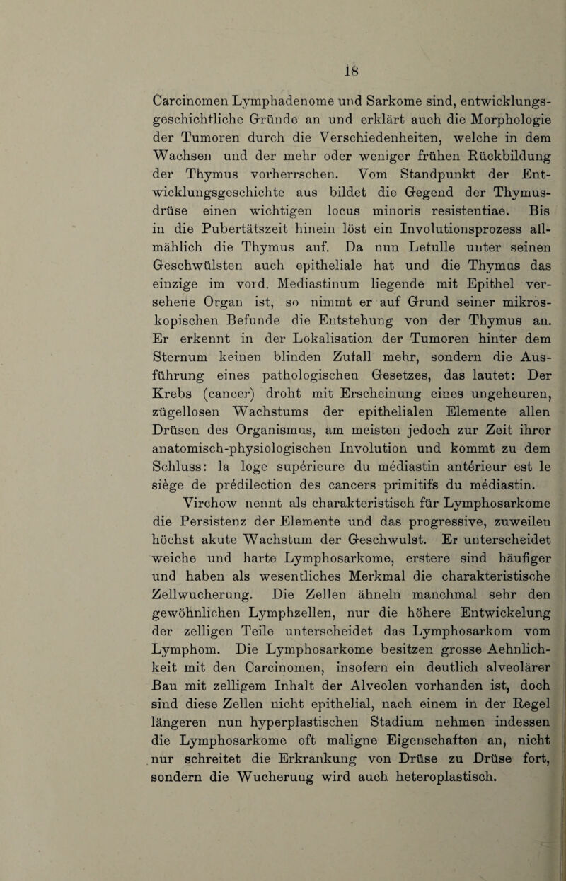 Carcinomen Lymphadenome und Sarkome sind, entwicklungs¬ geschichtliche Gründe an und erklärt auch die Morphologie der Tumoren durch die Verschiedenheiten, welche in dem Wachsen und der mehr oder weniger frühen Rückbildung der Thymus vorherrschen. Vom Standpunkt der Ent¬ wicklungsgeschichte aus bildet die Gegend der Thymus¬ drüse einen wichtigen locus minoris resistentiae. Bis in die Pubertätszeit hinein löst ein Involutionsprozess all¬ mählich die Thymus auf. Da nun Letulle unter seinen Geschwülsten auch epitheliale hat und die Thymus das einzige im vord. Mediastinum liegende mit Epithel ver¬ sehene Organ ist, so nimmt er auf Grund seiner mikros¬ kopischen Befunde die Entstehung von der Thymus an. Er erkennt in der Lokalisation der Tumoren hinter dem Sternum keinen blinden Zufall mehr, sondern die Aus¬ führung eines pathologischen Gesetzes, das lautet: Der Krebs (cancer) droht mit Erscheinung eines ungeheuren, zügellosen Wachstums der epithelialen Elemente allen Drüsen des Organismus, am meisten jedoch zur Zeit ihrer anatomisch-physiologischen Involution und kommt zu dem Schluss: la löge superieure du mediastin anterieur est le siege de predilection des cancers primitifs du mediastin. Virchow nennt als charakteristisch für Lymphosarkome die Persistenz der Elemente und das progressive, zuweilen höchst akute Wachstum der Geschwulst. Er unterscheidet weiche und harte Lymphosarkome, erstere sind häufiger und haben als wesentliches Merkmal die charakteristische Zellwucherung. Die Zellen ähneln manchmal sehr den gewöhnlichen Lymphzellen, nur die höhere Entwickelung der zelligen Teile unterscheidet das Lymphosarkom vom Lymphom. Die Lymphosarkome besitzen grosse Aehnlich- keit mit den Carcinomen, insofern ein deutlich alveolärer Bau mit zelligem Inhalt der Alveolen vorhanden ist, doch sind diese Zellen nicht epithelial, nach einem in der Regel längeren nun hyperplastischen Stadium nehmen indessen die Lymphosarkome oft maligne Eigenschaften an, nicht nur schreitet die Erkrankung von Drüse zu Drüse fort, sondern die Wucherung wird auch heteroplastisch.