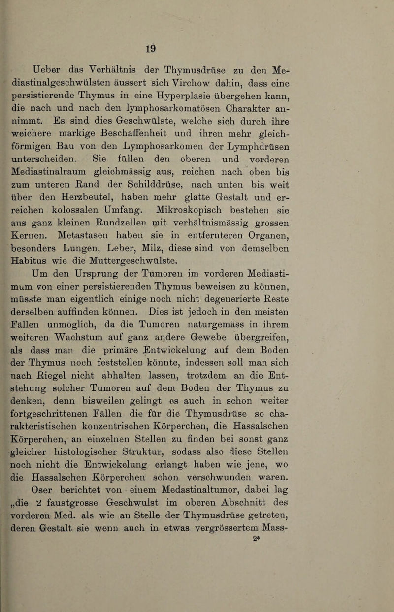 Ueber das Verhältnis der Thymusdrüse zu den Me- diastinalgeschwülsten äussert sich Virchow dahin, dass eine persistierende Thymus in eine Hyperplasie übergehen kann, die nach und nach den lymphosarkomatösen Charakter an¬ nimmt. Es sind dies Geschwülste, welche sich durch ihre weichere markige ßeschatfenheit und ihren mehr gleich¬ förmigen Bau von den Lymphosarkomen der Lymphdrüsen unterscheiden. Sie füllen den oberen und vorderen Mediastinalraum gleichmässig aus, reichen nach oben bis zum unteren Band der Schilddrüse, nach unten bis weit über den Herzbeutel, haben mehr glatte Gestalt und er¬ reichen kolossalen Umfang. Mikroskopisch bestehen sie aus ganz kleinen Kundzellen mit verhältnismässig grossen Kernen. Metastasen haben sie in entfernteren Organen, besonders Lungen, Leber, Milz, diese sind von demselben Habitus wie die Muttergeschwülste. Um den Ursprung der Tumoren im vorderen Mediasti- mum 7011 einer persistierenden Thymus beweisen zu können, müsste man eigentlich einige noch nicht degenerierte Reste derselben auffinden können. Dies ist jedoch in den meisten Fällen unmöglich, da die Tumoren naturgemäss in ihrem weiteren Wachstum auf ganz andere Gewebe übergreifen, als dass man die primäre Entwickelung auf dem Boden der Thymus noch feststellen könnte, indessen soll man sich nach Riegel nicht abhalten lassen, trotzdem an die Ent¬ stehung solcher Tumoren auf dem Boden der Thymus zu denken, denn bisweilen gelingt es auch in schon weiter fortgeschrittenen Fällen die für die Thymusdrüse so cha¬ rakteristischen konzentrischen Körperchen, die Hassalschen Körperchen, an einzelnen Stellen zu finden bei sonst ganz gleicher histologischer Struktur, sodass also diese Stellen noch nicht die Entwickelung erlangt haben wie jene, wo die Hassalschen Körperchen schon verschwunden waren. Oser berichtet von einem Medastinaltumor, dabei lag „die 2 faustgrosse Geschwulst im oberen Abschnitt des vorderen Med. als wie an Stelle der Thymusdrüse getreten, deren Gestalt sie wenn auch in etwas vergrössertem Mass- 2*