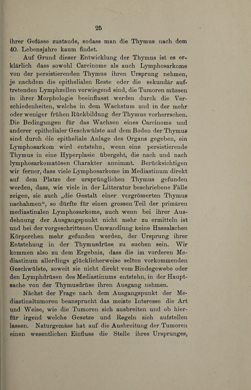 ihrer Gefässe zustande, sodass man die Thymus nach dem 40. Lebensjahre kaum findet. Auf Grund dieser Entwicklung der Thj’-mus ist es er¬ klärlich dass sowohl Carcinome als auch Lymphosarkome von der persistierenden Thymus ihren Ursprung nehmen, je nachdem die epithelialen Reste oder die sekundär auf¬ tretenden Lymphzellen vorwiegend sind, die Tumoren müssen in ihrer Morphologie beeinflusst werden durch die Ver¬ schiedenheiten, welche in dem Wachstum und in der mehr oder weniger frühen Rückbildung der Thymus vorherrschen. Die Bedingungen für das Wachsen eines Oarcinoms und anderer epithelialer Geschwülste auf dem Boden der Thymus sind durch die epitheliale Anlage des Organs gegeben, ein Lymphosarkom wird entstehn, wenn eine persistierende Thymus in eine Hyperplasie übergeht, die nach und nach lymphosarkomatösen Charakter annimmt. Berücksichtigen wir ferner, dass viele Lymphosarkome im Mediastinum direkt auf dem Platze der ursprünglichen Thymus gefunden werden, dass, wie viele in der Litteratur beschriebene Fälle zeigen, sie auch „die Gestalt einer vergrösserten Thymus nachahmen“, so dürfte für einen grossen Teil der primären mediastinalen Lymphosarkome, auch wenn bei ihrer Aus¬ dehnung der Ausgangspunkt nicht mehr zu ermitteln ist und bei der vorgeschrittenen Umwandlung keine Hassalschen Körperchen mehr gefunden werden, der Ursprung ihrer Entstehung in der Thymusdrüse zu suchen sein. Wir kommen also zu dem Ergebnis, dass die im vorderen Me¬ diastinum allerdings glücklicherweise selten vorkommenden Geschwülste, soweit sie nicht direkt vom Bindegewebe oder den Lymphdrüsen des Mediastinums entstehn, in der Haupt¬ sache von der Thymusdrüse ihren Ausgang nehmen. Nächst der Frage nach dem Ausgangspunkt der Me- diastinaltumoren beansprucht das meiste Interesse die Art und Weise, wie die Tumoren sich ausbreiten und ob hier¬ für irgend welche Gesetze und Regeln sich aufstellen lassen. Naturgemäss hat auf die Ausbreitung der Tumoren einen wesentlichen Einfluss die Stelle ihres Ursprunges,