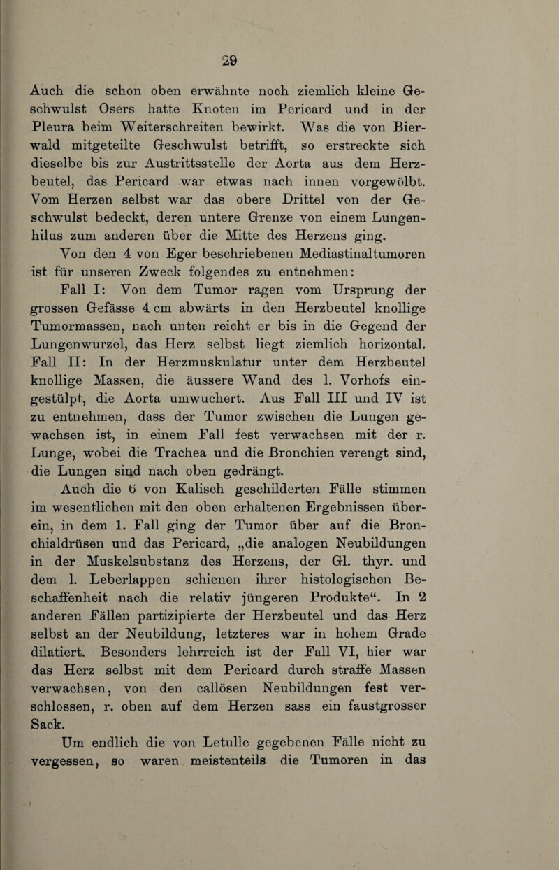 Auch die schon oben erwähnte noch ziemlich kleine Ge¬ schwulst Osers hatte Knoten im Pericard und in der Pleura beim Weiterschreiten bewirkt. Was die von Bier¬ wald mitgeteilte Geschwulst betrifft, so erstreckte sich dieselbe bis zur Austrittsstelle der Aorta aus dem Herz¬ beutel, das Pericard war etwas nach innen vorgewölbt. Vom Herzen selbst war das obere Drittel von der Ge¬ schwulst bedeckt, deren untere Grenze von einem Lungen- hilus zum anderen über die Mitte des Herzens ging. Von den 4 von Eger beschriebenen Mediastinaltumoren ist für unseren Zweck folgendes zu entnehmen: Pall I: Von dem Tumor ragen vom Ursprung der grossen Gefässe 4 cm abwärts in den Herzbeutel knollige Tumormassen, nach unten reicht er bis in die Gegend der Lungenwurzel, das Herz selbst liegt ziemlich horizontal. Fall II: In der Herzmuskulatur unter dem Herzbeutel knollige Massen, die äussere Wand des 1. Vorhofs ein¬ gestülpt, die Aorta umwuchert. Aus Fall III und IV ist zu entnehmen, dass der Tumor zwischen die Lungen ge¬ wachsen ist, in einem Fall fest verwachsen mit der r. Lunge, wobei die Trachea und die Bronchien verengt sind, die Lungen sind nach oben gedrängt. Auch die Ü von Kalisch geschilderten Fälle stimmen im wesentlichen mit den oben erhaltenen Ergebnissen über¬ ein, in dem 1. Fall ging der Tumor über auf die Bron¬ chialdrüsen und das Pericard, „die analogen Neubildungen in der Muskelsubstanz des Herzens, der Gl. thyr. und dem 1. Leberlappen schienen ihrer histologischen Be¬ schaffenheit nach die relativ jüngeren Produkte“. In 2 anderen Fällen partizipierte der Herzbeutel und das Herz selbst an der Neubildung, letzteres war in hohem Grade dilatiert. Besonders lehrreich ist der Fall VI, hier war das Herz selbst mit dem Pericard durch straffe Massen verwachsen, von den callösen Neubildungen fest ver¬ schlossen, r. oben auf dem Herzen sass ein faustgrosser Sack. Um endlich die von Letulle gegebenen Fälle nicht zu vergessen, so waren meistenteils die Tumoren in das