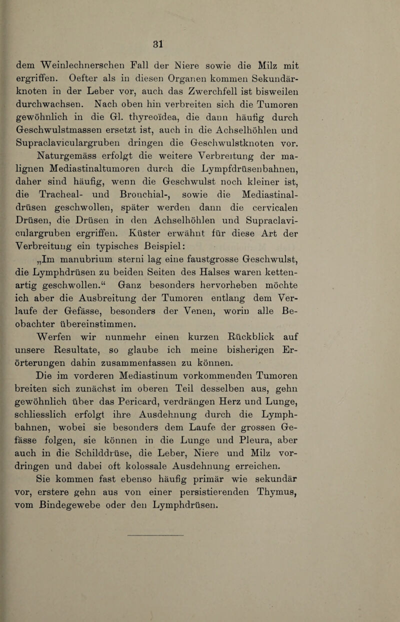 dem Weinlechnerschen Fall der Niere sowie die Milz mit ergriffen. Oefter als in diesen Organen kommen Sekundär¬ knoten in der Leber vor, auch das Zwerchfell ist bisweilen durchwachsen. Nach oben hin verbreiten sich die Tumoren gewöhnlich in die Gil. thyreoidea, die dann häufig durch Geschwulstmassen ersetzt ist, auch in die Achselhöhlen und Supraclaviculargruben dringen die Geschwulstknoten vor. Naturgemäss erfolgt die weitere Verbreitung der ma¬ lignen Mediastinaltumoren durch die Lympfdrüsenbahnen, daher sind häufig, wenn die Geschwulst noch kleiner ist, die Tracheal- und Bronchial-, sowie die Mediastinal- drüseii geschwollen, später werden dann die cervicalen Drüsen, die Drüsen in den Achselhöhlen und Supraclavi¬ culargruben ergriffen. Küster erwähnt für diese Art der Verbreitung ein typisches Beispiel: „Im manubrium sterni lag eine faustgrosse Geschwulst, die Lymphdrüsen zu beiden Seiten des Halses waren ketten¬ artig geschwollen.“ Ganz besonders hervorheben möchte ich aber die Ausbreitung der Tumoren entlang dem Ver¬ laufe der Gefässe, besonders der Venen, worin alle Be¬ obachter übereinstimmen. Werfen wir nunmehr einen kurzen Rückblick auf unsere Resultate, so glaube ich meine bisherigen Er¬ örterungen dahin zusammenfasseii zu können. Die im vorderen Mediastinum vorkommenden Tumoren breiten sich zunächst im oberen Teil desselben aus, gehn gewöhnlich über das Pericard, verdrängen Herz und Lunge, schliesslich erfolgt ihre Ausdehnung durch die Lymph- bahnen, wobei sie besonders dem Laufe der grossen Ge¬ fässe folgen, sie können in die Lunge und Pleura, aber auch in die Schilddrüse, die Leber, Niere und Milz Vor¬ dringen und dabei oft kolossale Ausdehnung erreichen. Sie kommen fast ebenso häufig primär wie sekundär vor, erstere gehn aus von einer persistierenden Thymus, vom Bindegewebe oder den Lymphdrüsen.