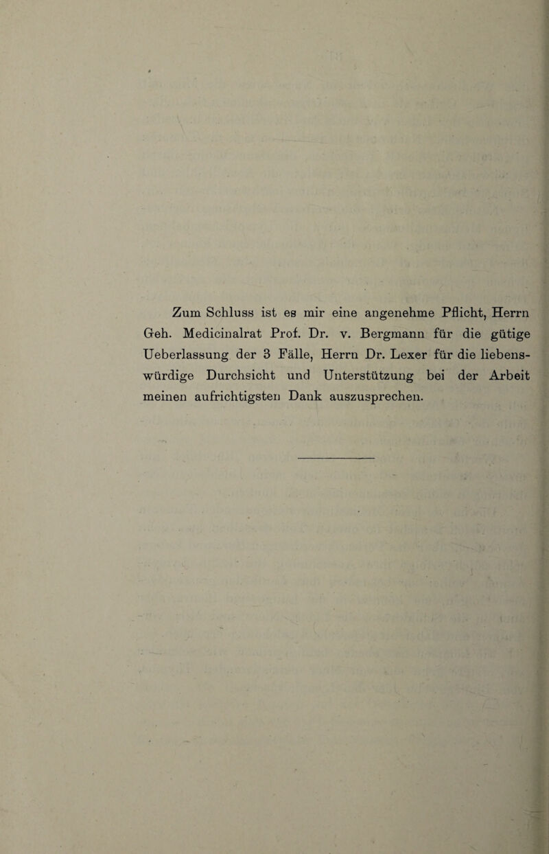 Zum Schluss ist es mir eine angenehme Pflicht, Herrn Geh. Medicinalrat Prof. Dr. v. Bergmann für die gütige Ueberlassung der 3 Fälle, Herrn Dr. Lexer für die liebens¬ würdige Durchsicht und Unterstützung bei der Arbeit meinen aufrichtigsten Dank auszusprechen. {