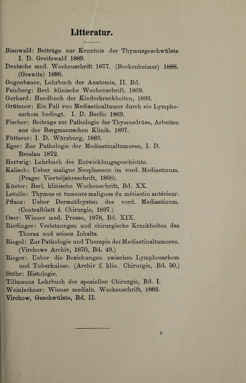 Lltteratur, ßienwald; Beiträge zur Kenntnis der Thymusgeschwülste I. D. Greifswald 1889. Deutsche med. Wochenschrift 1877. (ßockenheimer) 1888. (Grawitz) 1896. Gegenbauer, Lehrbuch der Anatomie, IL Bd. Feinberg: ßerl. klinische Wochenschrift, 1869. Gerhard: Handbuch der Kinderkrankheiten, 1893. Grützner: Ein Fall von Mediastinaltumor durch ein Lympho¬ sarkom bedingt. I. D. Berlin 1869. Fischer: Beiträge zur Pathologie der Thymusdrüse, Arbeiten aus der ßergmannschen Klinik. 1897. Fütterer: I. D. Würzburg, 1883. Eger: Zur Pathologie der Mediastinaltumoren, I. D. Breslau 1872. Hertwig: Lehrbuch der Entwicklungsgeschichte. Kalisch: lieber maligne Neoplasmen im vord. Mediastinum. (Prager Vierteljahrsschrift, 1868). Küster: ßerl. klinische Wochenschrift, ßd. XX. Letulle: Thymus et tumeurs malignes du metiastin anterieur. Pflanz: lieber Dermoidcysten des vord. Mediastinum. (Centralblatt f. Chirurgie, 1897.) Oser: Wiener med. Presse, 1878, Bd. XIX. Piedinger: Verletzungen und chirurgische Krankheiten des Thorax und seines Inhalts. Riegel: Zur Pathologie und Therapie der Mediastinaltumoren. (Virchows Archiv, 1870, Bd. 49.) Rieger: lieber die Beziehungen zwischen Lymphosarkom und Tuberkulose. (Archiv f. klin. Chirurgie, ßd. 50.) Stöhr: Histologie. Tillmanns Lehrbuch der speziellen Chirurgie, Bd. 1. Weinlechner: Wiener mediziii. Wochenschrift, 1882. Virchow, Geschwülste, Bd. II. a