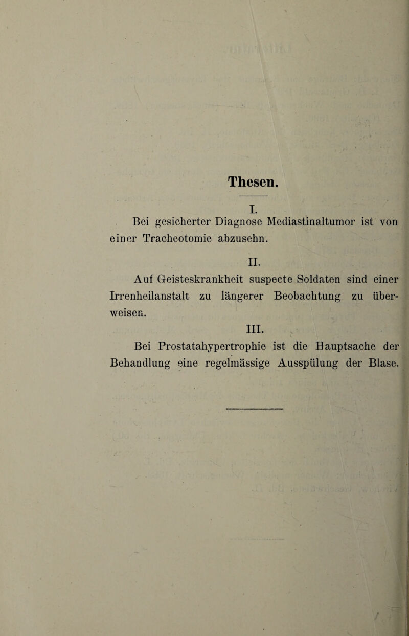 Thesen. I. Bei gesicherter Diagnose Mediastinaltumor ist von einer Tracheotomie ahzusehn. IL Auf Geisteskrankheit suspecte Soldaten sind einer Irrenheilanstalt zu längerer Beobachtung zu über¬ weisen. III. Bei Prostatahypertrophie ist die Bauptsache der Behandlung eine regelmässige Ausspülung der Blase.