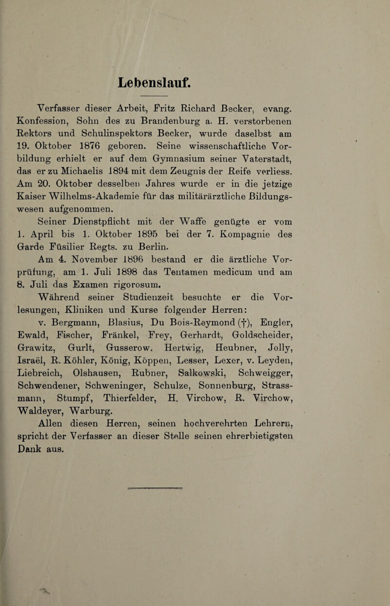 Lebenslauf. Verfasser dieser Arbeit, Fritz Richard Becker, evang. Konfession, Sohn des zu Brandenburg a. H. verstorbenen Rektors und Schulinspektors Becker, wurde daselbst am 19. Oktober 1876 geboren. Seine wissenschaftliche Vor¬ bildung erhielt er auf dem Grymnasium seiner Vaterstadt, das er zu Michaelis 1894 mit dem Zeugnis der Reife verliess. Am 20. Oktober desselben Jahres wurde er in die jetzige Kaiser Wilhelms-Akademie für das militärärztliche Bildungs¬ wesen aufgenommen. Seiner Dienstpflicht mit der Waffe genügte er vom 1. April bis 1. Oktober 1895 bei der 7. Kompagnie des Garde Füsilier Regts. zu Berlin. Am 4. November 1896 bestand er die ärztliche Vor¬ prüfung, am 1. Juli 1898 das Tentamen medicum und am 8. Juli das Examen rigorosum. Während seiner Studienzeit besuchte er die Vor¬ lesungen, Kliniken und Kurse folgender Herren: V. Bergmann, Blasius, Du Bois-Reymond (j*), Engler, Ewald, Fischer, Fränkel, Frey, Gerhardt, Goldscheider, Grawitz, Gurlt, Gusserow, Hertwig, Heubner, Jolly, Israel, R. Köhler, König, Koppen, Besser, Lexer, v. Leyden, Liebreich, Olshausen, Rubner, Salkowski, Schweigger, Schwendener, Schweninger, Schulze, Sonnenburg, Strass¬ mann, Stumpf, Thierfelder, H. Virchow, R. Virchow, Waldeyer, Warburg. Allen diesen Herren, seinen hochverehrten Lehrern, spricht der Verfasser an dieser Stelle seinen ehrerbietigsten Dank aus.