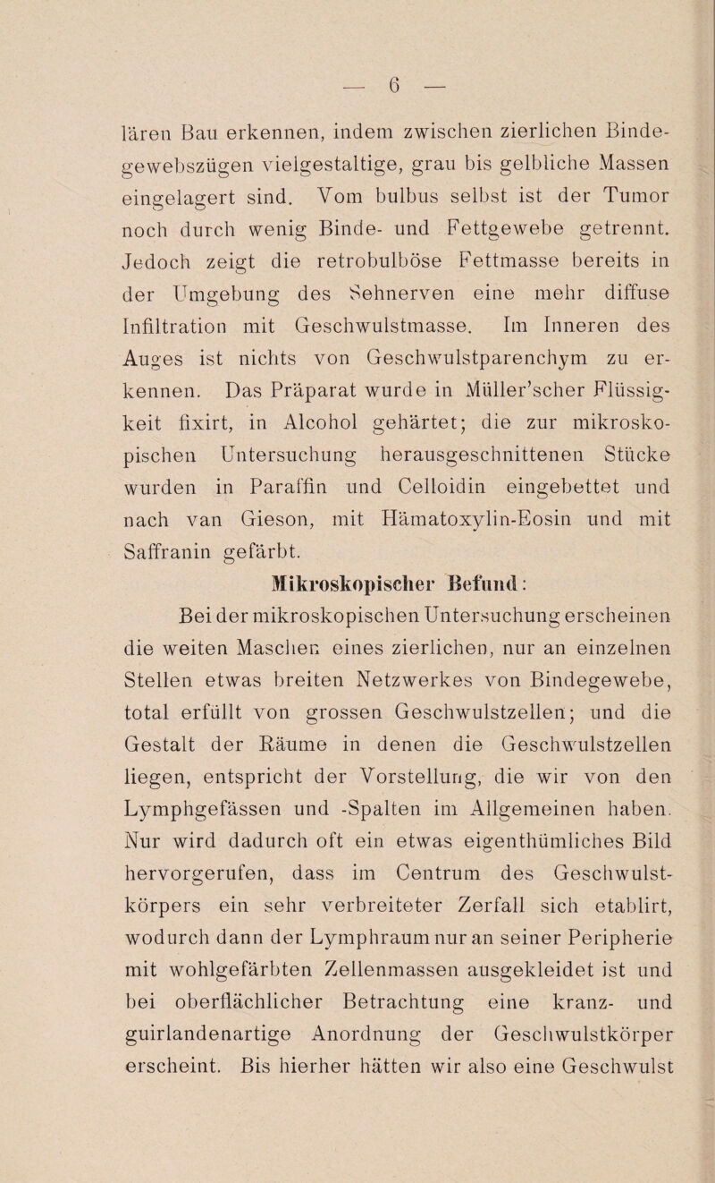 lären Bau erkennen, indem zwischen zierlichen Binde- gewebszügen vielgestaltige, grau bis gelbliche Massen eingelagert sind. Vom bulbus selbst ist der Tumor noch durch wenig Binde- und Fettgewebe getrennt. Jedoch zeigt die retrobulböse Fettmasse bereits in der Umgebung des Sehnerven eine mehr diffuse Infiltration mit Geschwulstmasse. Im Inneren des Au ges ist nichts von Geschwulstparenchym zu er¬ kennen. Das Präparat wurde in Müller’scher Flüssig¬ keit fixirt, in Alcohol gehärtet; die zur mikrosko¬ pischen Untersuchung herausgeschnittenen Stücke wurden in Paraffin und Celloidin eingebettet und nach van Gieson, mit Hämatoxylin-Eosin und mit Saffranin gefärbt. Mikroskopischer Befund: Bei der mikroskopischen Untersuchung erscheinen die weiten Maschen eines zierlichen, nur an einzelnen Stellen etwas breiten Netzwerkes von Bindegewebe, total erfüllt von grossen Geschwulstzellen; und die Gestalt der Käume in denen die Geschwulstzellen liegen, entspricht der Vorstellung, die wir von den Lymphgefässen und -Spalten im Allgemeinen haben. Nur wird dadurch oft ein etwas eigentümliches Bild hervorgerufen, dass im Centrum des Geschwulst¬ körpers ein sehr verbreiteter Zerfall sich etablirt, wodurch dann der Lymphraum nur an seiner Peripherie mit wohlgefärbten Zellenmassen ausgekleidet ist und bei oberflächlicher Betrachtung eine kranz- und guirlandenartige Anordnung der Geschwulstkörper erscheint. Bis hierher hätten wir also eine Geschwulst