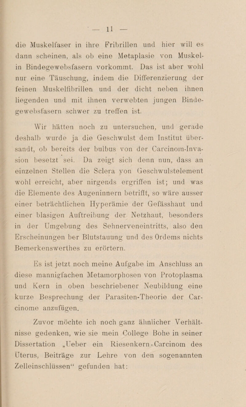 die Muskelfaser in ihre Fribrillen und hier will es dann scheinen, als ob eine Metaplasie von Muskel¬ in Bindegewebsfasern vorkommt. Das ist aber wohl nur eine Täuschung, indem die Differenzierung der feinen Muskelfibrillen und der dicht neben ihnen liegenden und mit ihnen verwebten jungen Binde¬ gewebsfasern schwer zu treffen ist. Wir hätten noch zu untersuchen, und gerade deshalb wurde ja die Geschwulst dem Institut über¬ sandt, ob bereits der bulbus von der Carcinom-Inva- sion besetzt sei. Da zeigt sich denn nun, dass an einzelnen Stellen die Sclera von Geschwulstelement wohl erreicht, aber nirgends ergriffen ist; und was die Elemente des Augeninnern betrifft, so wäre ausser einer beträchtlichen Hyperämie der Gefässhaut und einer blasigen Auftreibung der Netzhaut, besonders in der Umgebung des Sehnerveneintritts, also den Erscheinungen ber Blutstauung und des Orderns nichts Bemerkenswerthes zu erörtern. Es ist jetzt noch meine Aufgabe im Anschluss an diese mannigfachen Metamorphosen von Protoplasma und Kern in oben beschriebener Neubildung eine kurze Besprechung der Parasiten-Theorie der Car- cinome anzufügen. Zuvor möchte ich noch ganz ähnlicher Verhält¬ nisse gedenken, wie sie mein College Bohe in seiner Dissertation „Ueber ein Riesenkern - Carcinom des Uterus, Beiträge zur Lehre von den sogenannten Zelleinschlüssen“ gefunden hat: