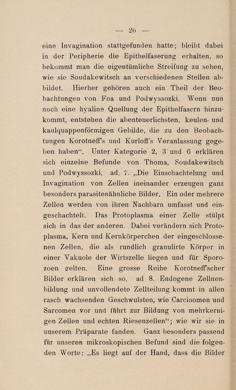 eine Invagination stattgefunden hatte; bleibt dabei in der Peripherie die Epithelfaserung erhalten, so bekommt man die eigentümliche Streifung zu sehen, wie sie Soudakewitsch an verschiedenen Stellen ab¬ bildet. Hierher gehören auch ein Theil der Beo¬ bachtungen von Foa und Podwyssozki. Wenn nun noch eine hyaline Quellung der Epithelfasern hinzu¬ kommt, entstehen die abenteuerlichsten, keulen- und kaulquappenförmigen Gebilde, die zu den Beobach¬ tungen Korotneff’s und Kurloffs Veranlassung gege¬ ben haben“. Unter Kategorie 2, 3 und 6 erklären sich einzelne Befunde von Thoma, Soudakewitsch und Podwyssozki. ad. 7. ,,Die Einschachtelung und Invagination von Zellen ineinander erzeugen ganz besonders parasitenähnliche Bilder. Ein oder mehrere Zellen werden von ihren Nachbarn umfasst und ein¬ geschachtelt. Das Protoplasma einer Zelle stülpt sich in das der anderen. Dabei verändern sich Proto¬ plasma, Kern und Kernkörperchen der eingeschlosse¬ nen Zellen, die als rundlich granulirte Körper in einer Vakuole der Wirtszelle liegen und für Sporo¬ zoen gelten. Eine grosse Reihe Korotneff’scher Bilder erklären sich so. ad 8. Endogene Zellnen- bildung und unvollendete Zellteilung kommt in allen rasch wachsenden Geschwülsten, wie Carcinomen und Sarcomen vor und führt zur Bildung von mehrkerni¬ gen Zellen und echten Riesenzellen“; wie wir sie in unserem Präparate fanden. Ganz besonders passend für unseren mikroskopischen Befund sind die folgen¬ den Worte: „Es liegt auf der Hand, dass die Bilder