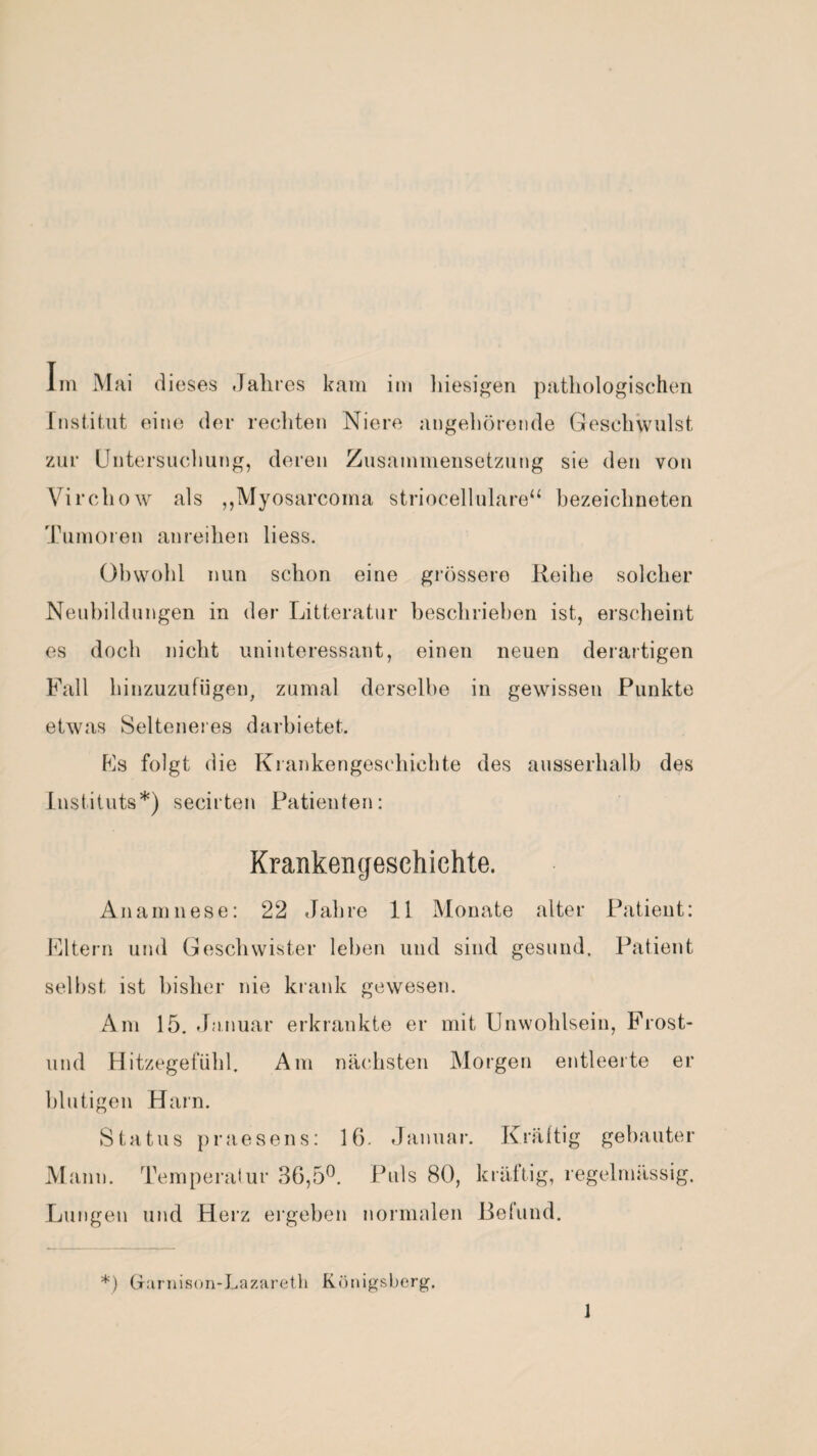 Im Mai dieses Jahres kam im hiesigen pathologischen Institut eine der rechten Niere angehörende Geschwulst zur Untersuchung, deren Zusammensetzung sie den von Virchow als ,,Myosarcoma striocellulare“ bezeichneten Tumoren anreihen liess. Obwohl nun schon eine grössere Reihe solcher Neubildungen in der Litteratur beschrieben ist, erscheint es doch nicht uninteressant, einen neuen derartigen Fall hinzuzufügen, zumal derselbe in gewissen Punkte etwas Selteneres darbietet. Fs folgt die Krankengeschichte des ausserhalb des Instituts*) secirten Patienten: Krankengeschichte. Anamnese: 22 Jahre 11 Monate alter Patient: Eltern und Geschwister leben und sind gesund. Patient seihst ist bisher nie krank gewesen. Am 15. Januar erkrankte er mit Unwohlsein, Frost- lind Hitzegefühl. Am nächsten Morgen entleerte er blutigen Harn. Status praesens: 16. Januar. Mann. Temperatur 36,5°. Puls 80, Lungen und Herz ergeben normalen Kräftig gebauter kräftig, regelmässig. Befund. *) Garnison-Lazareth Königsberg.
