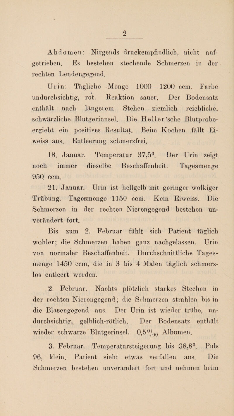 Abdomen: Nirgends druckempfindlich, nicht auf¬ getrieben. Es bestehen stechende Schmerzen in der rechten Lendengegend. Urin: Tägliche Menge 1000—1200 ccm. Farbe 4 undurchsichtig, rot. Reaktion sauer. Der Bodensatz enthält nach längerem Stehen ziemlich reichliche, schwärzliche Blutgerinnsel, Die He 11er'sehe ßlutprobe- ergiebt ein positives Resultat. Beim Kochen fällt Ei- weiss aus, Entleerung schmerzfrei. 18. Januar. Temperatur 37,5°. Der Urin zeigt noch immer dieselbe Beschaffenheit. Tagesmenge 950 ccm. 21. Januar. Urin ist hellgelb mit geringer wolkiger Trübung. Tagesmenge 1150 ccm. Kein Eiweiss. Die Schmerzen in der rechten Nierengegend bestehen un¬ verändert fort. Bis zum 2, Februar fühlt sich Patient täglich wohler; die Schmerzen haben ganz nachgelassen. Urin von normaler Beschaffenheit. Durchschnittliche Tages¬ menge 1450 ccm, die in 3 bis 4 Malen täglich schmerz¬ los entleert werden. 2. Februar. Nachts plötzlich starkes Stechen in der rechten Nierengegend; die Schmerzen strahlen bis in die Blasengegend aus. Der Urin ist wieder trübe, un¬ durchsichtige gelblich-rötlich. Der Bodensatz enthält wieder schwarze Blutgerinsel. 0,5 °/00 Alhumen. 3. Februar. Temperatursteigerung bis 38,8°. Puls 96, klein. Patient sieht etwas verfallen aus. Die Schmerzen bestehen unverändert fort und nehmen beim