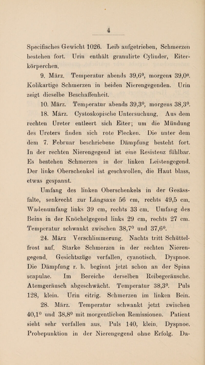 Specifisches Gewicht 1026. Leih aufgetrieben, Schmerzen bestehen fort. Urin enthält granulirte Cyliuder, Eiter¬ körperchen. 9. März. Temperatur abends 39,6°, morgens 39,0°. Kolikartige Schmerzen in beiden Nierengegenden. Urin zeigt dieselbe Beschaffenheit. 10. März. Temperatur abends 39,3°, morgens 38,3°. 18. März. Cystoskopische Untersuchung. Aus dem rechten Ureter entleert sich Eiter; um die Mündung des Ureters finden sich rote Flecken. Die unter dem dem 7. Februar beschriebene Dämpfung besteht fort. In der rechten Nierengegend ist eine Resistenz fühlbar. Es bestehen Schmerzen in der linken Leistengegend. Der linke Oberschenkel ist geschwollen, die Haut blass, etwas gespannt. Umfang des linken Oberschenkels in der Gesäss- falte, senkrecht zur Längsaxe 56 cm, rechts 49,5 cm. Wadenumfang links 39 cm, rechts 33 cm. Umfang des Beins in der Knöchelgegend links 29 cm, rechts 27 cm. Temperatur schwankt zwischen 38,7° und 37,6°. 24. März Verschlimmerung. Nachts tritt Schüttel¬ frost auf. Starke Schmerzen in der rechten Nieren¬ gegend. Gesichtszüge verfallen, cyanotisch. Dyspnoe. Die Dämpfung r. h. beginnt jetzt schon an der Spina scapulae. Im Bereiche derselben Reibegeräusche. Atemgeräusch abgeschwächt. Temperatur 38,3°. Puls 128, klein. Urin eitrig. Schmerzen im linken Bein. 28. März. Temperatur schwankt jetzt zwischen 40,1° und 38,8° mit morgentlichen Remissionen. Patient sieht sehr verfallen aus. Puls 140, klein. Dyspnoe. Probepunktion in der Nierengegend ohne Erfolg. Da-