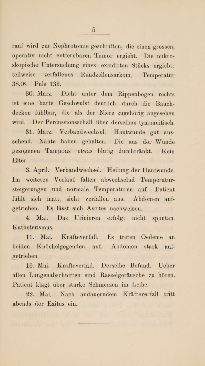 rauf wird zur Nephrotomie geschritten, die einen grossen, operativ nicht entfernbaren Tumor ergiebt. Die mikro¬ skopische Untersuchung eines excidirten Stücks ergiebt: teilweise zerfallenes Rundzellensarkom. Temperatur 38,0°. Puls 132. 30. März. Dicht unter dem Rippenbogen rechts ist eine barte Geschwulst deutlich durch die Bauch¬ decken fühlbar, die als der Niere zugehörig angesehen wird. Der Percussionsschall über derselben tympanitisch. 31. März. Verbandwechsel. Hautwunde gut aus¬ sehend. Nähte haben gehalten. Die aus der Wunde gezogenen Tampons etwas blutig durchtränkt. Kein Eiter. 3. April. Verbandwechsel. Heilung der Hautwunde. Im weiteren Verlauf fallen abwechselnd Temperatur¬ steigerungen und normale Temperaturen auf. Patient fühlt sich matt, sieht verfallen aus. Abdomen auf¬ getrieben. Es lässt sich Ascites nachweisen. 4. Mai. Das Urinieren erfolgt nicht spontan. Katheterismus. 11. Mai. Kräfteverfall. Es treten Oedeme an beiden Knöchelgegenden auf. Abdomen stark auf¬ getrieben. 16. Mai. Kräfteverfall. Derselbe Befund. Ueber allen Lungenabschnitten sind Rasselgeräusche zu hören. Patient klagt über starke Schmerzen im Leibe. 22. Mai. Nach andauerndem Kräfteverfall tritt abends der Exitus ein.