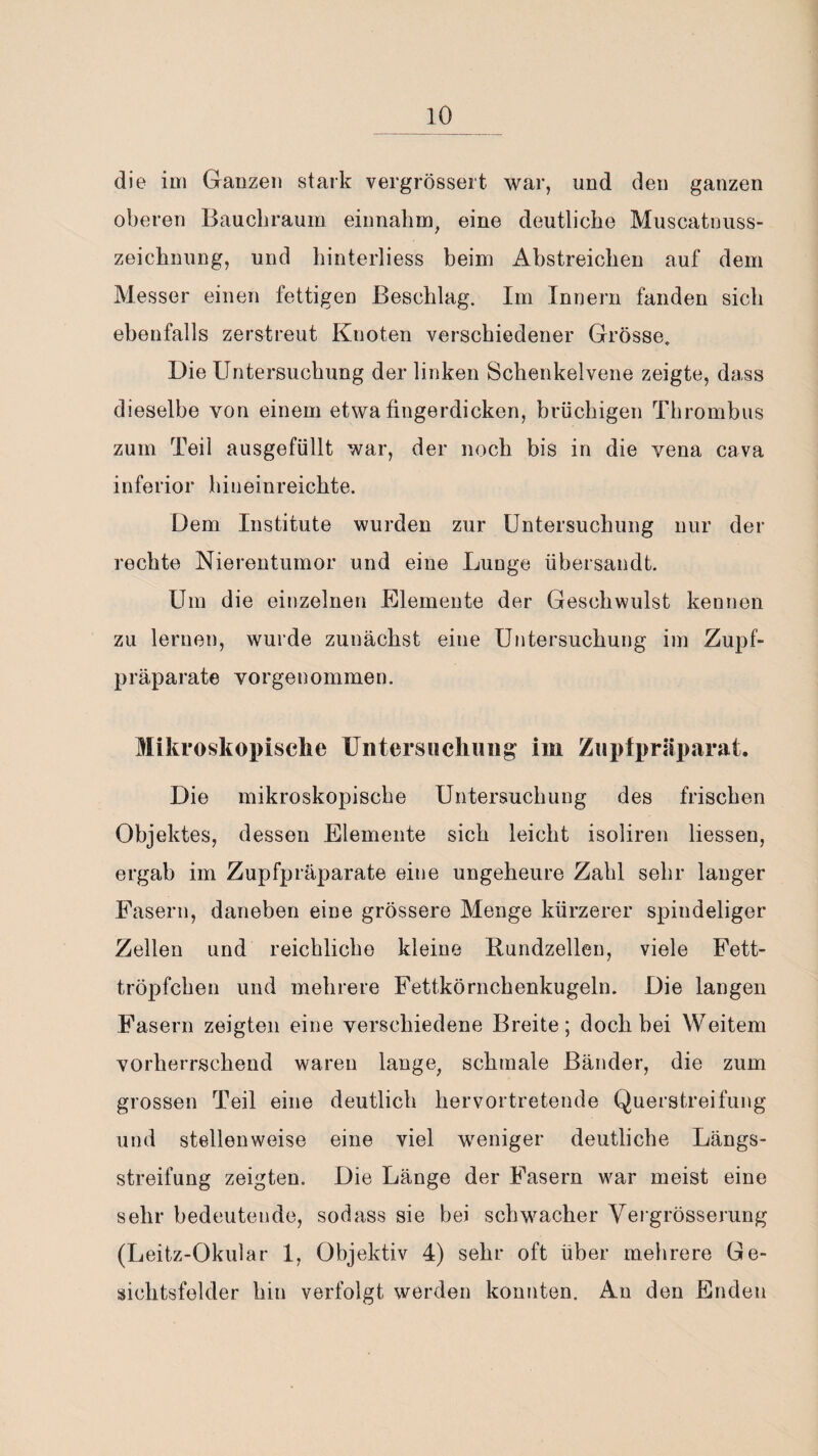 die im Ganzen stark vergrössert war, und den ganzen oberen Baucbraum einnahm, eine deutliche Muscatnuss¬ zeichnung, und hinterliess beim Abstreichen auf dem Messer einen fettigen Beschlag. Im Innern fanden sich ebenfalls zerstreut Knoten verschiedener Grösse. Die Untersuchung der linken Schenkelvene zeigte, dass dieselbe von einem etwa fingerdicken, brüchigen Thrombus zum Teil ausgefüllt war, der noch bis in die vena cava inferior hineinreichte. Dem Institute wurden zur Untersuchung nur der rechte Nierentumor und eine Lunge übersandt. Um die einzelnen Elemente der Geschwulst kennen zu lernen, wurde zunächst eine Untersuchung im Zupf¬ präparate vorgenommen. Mikroskopische Untersuchung im Zupfpräparat. Die mikroskopische Untersuchung des frischen Objektes, dessen Elemente sich leicht isoliren Hessen, ergab im Zupfpräparate eine ungeheure Zahl sehr langer Fasern, daneben eine grössere Menge kürzerer spindeliger Zellen und reichliche kleine Rundzellen, viele Fett¬ tröpfchen und mehrere Fettkörnchenkugeln. Die langen Fasern zeigten eine verschiedene Breite; doch bei Weitem vorherrschend waren lange, schmale Bänder, die zum grossen Teil eine deutlich hervortretende Querstreifung und stellenweise eine viel weniger deutliche Längs¬ streifung zeigten. Die Länge der Fasern war meist eine sehr bedeutende, sodass sie bei schwacher Vergrösserung (Leitz-Okular 1, Objektiv 4) sehr oft über mehrere Ge¬ sichtsfelder hin verfolgt werden konnten. An den Enden