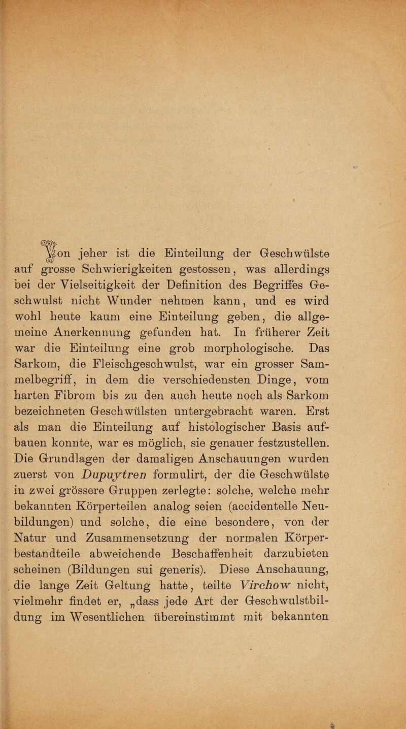 ^on jeher ist die Einteilung der Geschwülste auf grosse Schwierigkeiten gestossen , was allerdings bei der Vielseitigkeit der Definition des Begriffes Ge¬ schwulst nicht Wunder nehmen kann, und es wird wohl heute kaum eine Einteilung geben, die allge¬ meine Anerkennung gefunden hat. In früherer Zeit war die Einteilung eine grob morphologische. Das Sarkom, die Fleischgeschwulst, war ein grosser Sam¬ melbegriff, in dem die verschiedensten Dinge, vom harten Fibrom bis zu den auch heute noch als Sarkom bezeichneten Geschwülsten untergebracht waren. Erst als man die Einteilung auf histologischer Basis auf¬ bauen konnte, war es möglich, sie genauer festzustellen. Die Grundlagen der damaligen Anschauungen wurden zuerst von Dupuytren formulirt, der die Geschwülste in zwei grössere Gruppen zerlegte: solche, welche mehr bekannten Körperteilen analog seien (accidentelle Neu¬ bildungen) und solche, die eine besondere, von der Natur und Zusammensetzung der normalen Körper¬ bestandteile abweichende Beschaffenheit darzubieten scheinen (Bildungen sui generis). Diese Anschauung, die lange Zeit Geltung hatte, teilte Virchow nicht, vielmehr findet er, „dass jede Art der Geschwulstbil¬ dung im Wesentlichen übereinstimmt mit bekannten