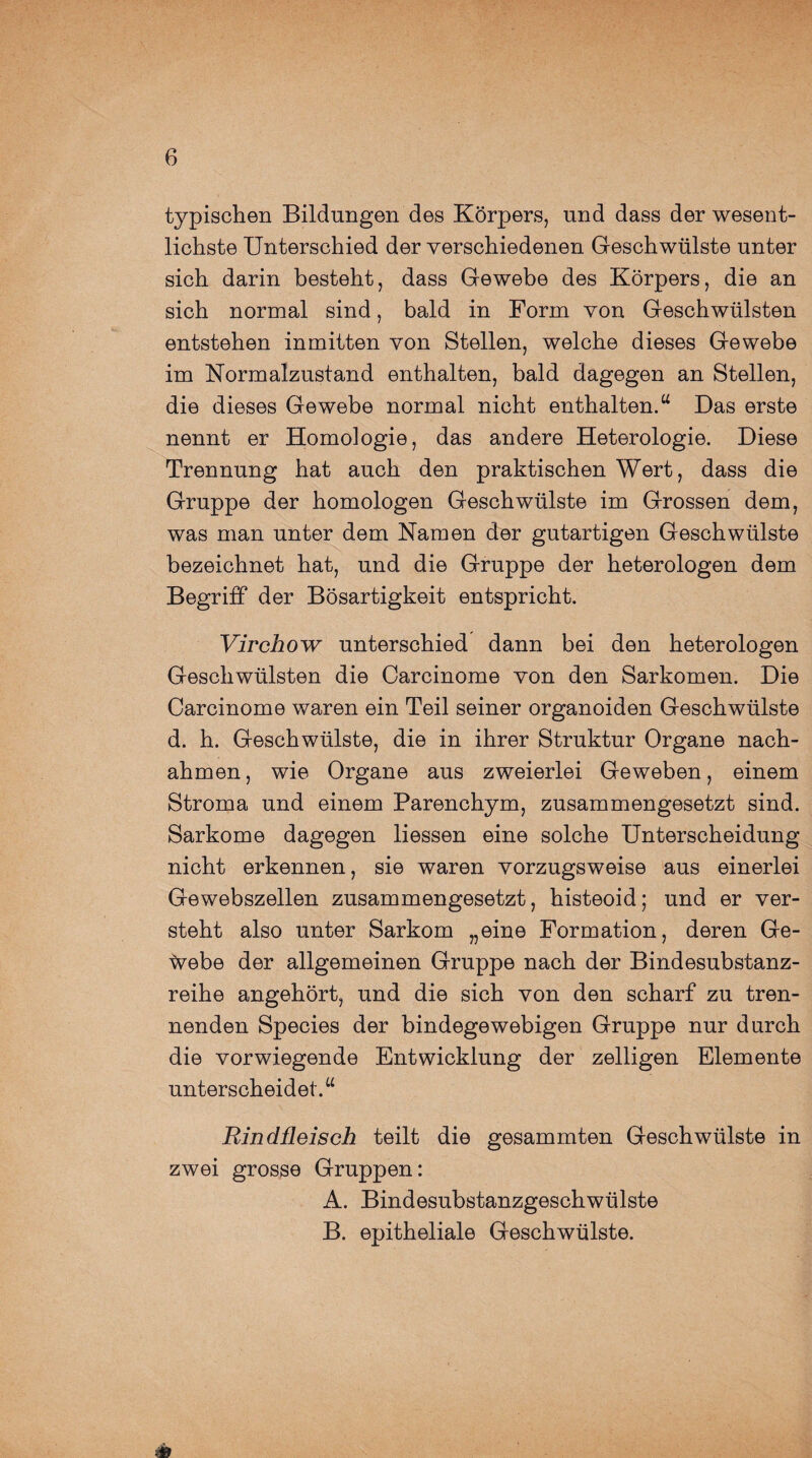 typischen Bildungen des Körpers, und dass der wesent¬ lichste Unterschied der verschiedenen Geschwülste unter sich darin besteht, dass Gewebe des Körpers, die an sich normal sind, bald in Form von Geschwülsten entstehen inmitten von Stellen, welche dieses Gewebe im Normalzustand enthalten, bald dagegen an Stellen, die dieses Gewebe normal nicht enthalten.u Das erste nennt er Homologie, das andere Heterologie. Diese Trennung hat auch den praktischen Wert, dass die Gruppe der homologen Geschwülste im Grossen dem, was man unter dem Namen der gutartigen Geschwülste bezeichnet hat, und die Gruppe der heterologen dem Begriff der Bösartigkeit entspricht. Virchow unterschied dann bei den heterologen Geschwülsten die Carcinome von den Sarkomen. Die Carcinome waren ein Teil seiner organoiden Geschwülste d. h. Geschwülste, die in ihrer Struktur Organe nach¬ ahmen , wie Organe aus zweierlei Geweben, einem Stroma und einem Parenchym, zusammengesetzt sind. Sarkome dagegen Hessen eine solche Unterscheidung nicht erkennen, sie waren vorzugsweise aus einerlei Gewebszellen zusammengesetzt, histeoid; und er ver¬ steht also unter Sarkom „eine Formation, deren Ge¬ webe der allgemeinen Gruppe nach der Bindesubstanz¬ reihe angehört, und die sich von den scharf zu tren¬ nenden Species der bindegewebigen Gruppe nur durch die vorwiegende Entwicklung der zelligen Elemente unterscheidet.“ Rindfleisch teilt die gesammten Geschwülste in zwei grosse Gruppen: A. Bindesubstanzgeschwülste B. epitheliale Geschwülste.