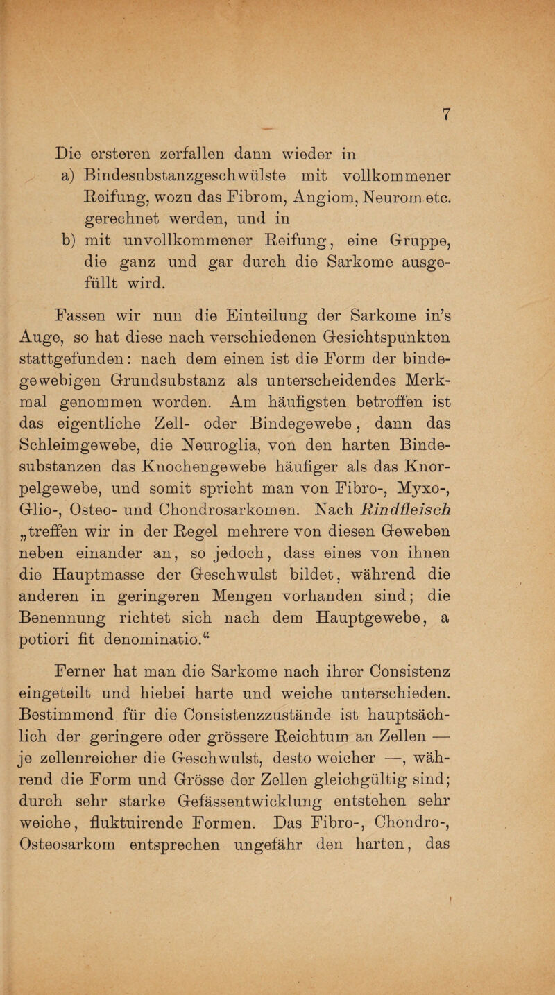 Die ersteren zerfallen dann wieder in a) Bindesubstanzgeschwülste mit vollkommener Reifung, wozu das Fibrom, Angiom, Reurom etc. gerechnet werden, und in b) mit unvollkommener Reifung, eine Gruppe, die ganz und gar durch die Sarkome ausge¬ füllt wird. Fassen wir nun die Einteilung der Sarkome in’s Auge, so hat diese nach verschiedenen Gesichtspunkten stattgefunden: nach dem einen ist die Form der binde¬ gewebigen Grundsubstanz als unterscheidendes Merk¬ mal genommen worden. Am häufigsten betroffen ist das eigentliche Zell- oder Bindegewebe, dann das Schleimgewebe, die Neuroglia, von den harten Binde¬ substanzen das Knochengewebe häufiger als das Knor¬ pelgewebe, und somit spricht man von Fibro-, Myxo-, Glio-, Osteo- und Chondrosarkomen. Nach Rindßeisch „treffen wir in der Regel mehrere von diesen Geweben neben einander an, so jedoch, dass eines von ihnen die Hauptmasse der Geschwulst bildet, während die anderen in geringeren Mengen vorhanden sind; die Benennung richtet sich nach dem Hauptgewebe, a potiori fit denominatio.“ Ferner hat man die Sarkome nach ihrer Consistenz eingeteilt und hiebei harte und weiche unterschieden. Bestimmend für die Consistenzzustände ist hauptsäch¬ lich der geringere oder grössere Reichtum an Zellen — je zellenreicher die Geschwulst, desto weicher —, wäh¬ rend die Form und Grösse der Zellen gleichgültig sind; durch sehr starke Gefässentwicklung entstehen sehr weiche, fluktuirende Formen. Das Fibro-, Chondro-, Osteosarkom entsprechen ungefähr den harten, das !