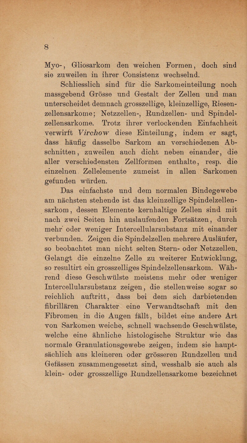 Myo-, Gliosarkom den weichen Formen, doch sind sie zuweilen in ihrer Consistenz wechselnd. Schliesslich sind für die Sarkomeinteilung noch massgebend Grösse und Gestalt der Zellen und man unterscheidet demnach grosszeilige, kleinzellige, Riesen¬ zellensarkome; Netzzellen-, Rundzellen- und Spindel¬ zellensarkome. Trotz ihrer verlockenden Einfachheit verwirft Virchow diese Einteilung, indem er sagt, dass häufig dasselbe Sarkom an verschiedenen Ab¬ schnitten, zuweilen auch dicht neben einander, die aller verschiedensten Zellformen enthalte, resp. die einzelnen Zellelemente zumeist in allen Sarkomen gefunden würden. Das einfachste und dem normalen Bindegewebe am nächsten stehende ist das kleinzellige Spindelzellen¬ sarkom, dessen Elemente kernhaltige Zellen sind mit nach zwei Seiten hin auslaufenden Fortsätzen, durch mehr’ oder weniger Intercellularsubstanz mit einander verbunden. Zeigen die Spindelzellen mehrere Ausläufer, so beobachtet man nicht selten Stern- oder Netzzellen. Gelangt die einzelne Zelle zu weiterer Entwicklung, so resultirt ein grosszelliges Spindelzellensarkom. Wäh¬ rend diese Geschwülste meistens mehr oder weniger Intercellularsubstanz zeigen, die stellenweise sogar so reichlich auftritt, dass bei dem sich darbietenden fibrillären Charakter eine Verwandtschaft mit den Fibromen in die Augen fällt, bildet eine andere Art von Sarkomen weiche, schnell wachsende Geschwülste, welche eine ähnliche histologische Struktur wie das normale Granulationsgewebe zeigen, indem sie haupt¬ sächlich aus kleineren oder grösseren Rundzellen und Gefässen zusammengesetzt sind, wesshalb sie auch als klein- oder grosszeilige Rundzellensarkome bezeichnet