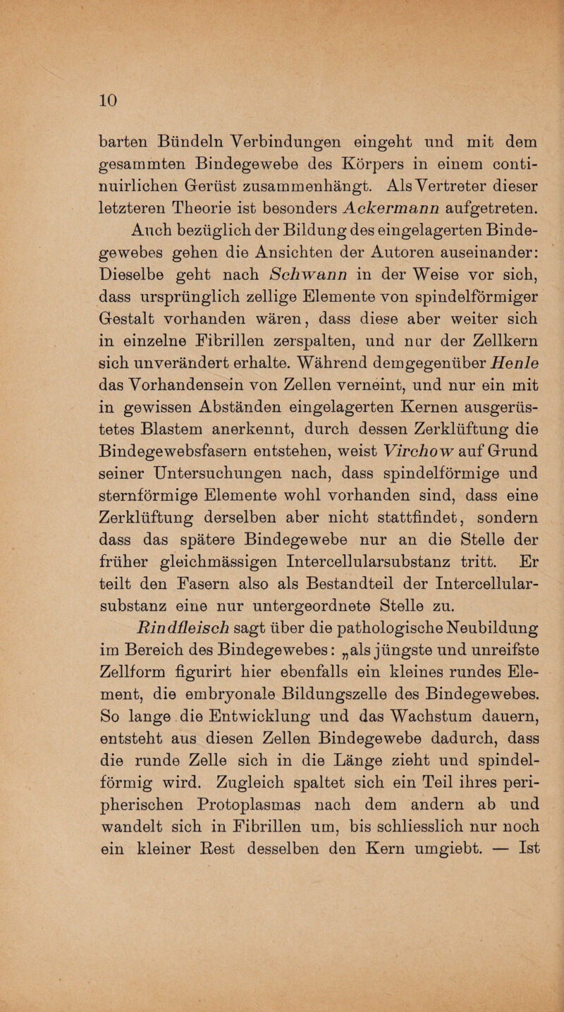 barten Bündeln Verbindungen eingeht und mit dem gesammten Bindegewebe des Körpers in einem conti- nuirlichen Gerüst zusammenhängt. Als Vertreter dieser letzteren Theorie ist besonders Ackermann aufgetreten. Auch bezüglich der Bildung des eingelagerten Binde¬ gewebes gehen die Ansichten der Autoren auseinander: Dieselbe geht nach Schwann in der Weise vor sich, dass ursprünglich zellige Elemente von spindelförmiger Gestalt vorhanden wären, dass diese aber weiter sich in einzelne Fibrillen zerspalten, und nur der Zellkern sich unverändert erhalte. Während demgegenüber Henle das Vorhandensein von Zellen verneint, und nur ein mit in gewissen Abständen eingelagerten Kernen ausgerüs¬ tetes Blastem anerkennt, durch dessen Zerklüftung die Bindegewebsfasern entstehen, weist Virchow auf Grund seiner Untersuchungen nach, dass spindelförmige und sternförmige Elemente wohl vorhanden sind, dass eine Zerklüftung derselben aber nicht stattfindet, sondern dass das spätere Bindegewebe nur an die Stelle der früher gleichmässigen Intercellularsubstanz tritt. Er teilt den Fasern also als Bestandteil der Intercellular¬ substanz eine nur untergeordnete Stelle zu. Rindfleisch sagt über die pathologische Neubildung im Bereich des Bindegewebes: „als jüngste und unreifste Zellform figurirt hier ebenfalls ein kleines rundes Ele¬ ment, die embryonale Bildungszelle des Bindegewebes. So lange die Entwicklung und das Wachstum dauern, entsteht aus diesen Zellen Bindegewebe dadurch, dass die runde Zelle sich in die Länge zieht und spindel¬ förmig wird. Zugleich spaltet sich ein Teil ihres peri¬ pherischen Protoplasmas nach dem andern ab und wandelt sich in Fibrillen um, bis schliesslich nur noch ein kleiner Best desselben den Kern umgiebt. — Ist