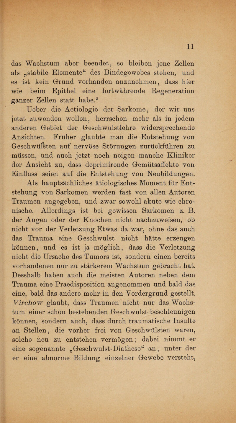 das Wachstum aber beendet, so bleiben jene Zellen als „stabile Elemente“ des Bindegewebes stehen, und es ist kein Grund vorhanden anzunehmen, dass hier wie beim Epithel eine fortwährende Regeneration ganzer Zellen statt habe.“ Ueber die Aetiologie der Sarkome, der wir uns jetzt zu wenden wollen, herrschen mehr als in jedem anderen Gebiet der Geschwulstlehre widersprechende Ansichten. Früher glaubte man die Entstehung von Geschwülsten auf nervöse Störungen zurückführen zu müssen, und auch jetzt noch neigen manche Kliniker der Ansicht zu, dass deprimirende Gemütsaffekte von Einfluss seien auf die Entstehung ^on Neubildungen. Als hauptsächliches ätiologisches Moment für Ent¬ stehung von Sarkomen werden fast von allen Autoren Traumen angegeben, und zwar sowohl akute wie chro¬ nische. Allerdings ist bei gewissen Sarkomen z. B. der Augen oder der Knochen nicht nachzuweisen, ob nicht vor der Verletzung Etwas da war, ohne das auch das Trauma eine Geschwulst nicht hätte erzeugen können, und es ist ja möglich, dass die Verletzung nicht die Ursache des Tumors ist, sondern einen bereits vorhandenen nur zu stärkerem Wachstum gebracht hat. Desshalb haben auch die meisten Autoren neben dem Trauma eine Praedisposition angenommen und bald das eine, bald das andere mehr in den Vordergrund gestellt. Virchow glaubt, dass Traumen nicht nur das Wachs¬ tum einer schon bestehenden Geschwulst beschleunigen können, sondern auch, dass durch traumatische Insulte an Stellen, die vorher frei von Geschwülsten waren, solche neu zu entstehen vermögen; dabei nimmt er eine sogenannte „Geschwulst-Diathese“ an, unter der er eine abnorme Bildung einzelner Gewebe versteht,