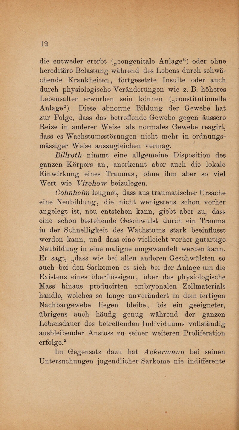 die entweder ererbt („congenitale Anlage“) oder ohne hereditäre Belastung während des Lebens durch schwä¬ chende Krankheiten, fortgesetzte Insulte oder auch durch physiologische Veränderungen wie z. B. höheres Lebensalter erworben sein können („constitutioneile Anlage“). Diese abnorme Bildung der Gewebe hat zur Folge, dass das betreffende Gewebe gegen äussere Beize in anderer Weise als normales Gewebe reagirt, dass es Wachstumsstörungen nicht mehr in ordnungs- mässiger Weise auszugleichen vermag. Billroth nimmt eine allgemeine Disposition des ganzen Körpers an, anerkennt aber auch die lokale Einwirkung eines Traumas, ohne ihm aber so viel Wert wie Virchow beizulegen. Cohnheim leugnet, dass aus traumatischer Ursache eine Neubildung, die nicht wenigstens schon vorher angelegt ist, neu entstehen kann, giebt aber zu, dass eine schon bestehende Geschwulst durch ein Trauma in der Schnelligkeit des Wachstums stark beeinflusst werden kann, und dass eine vielleicht vorher gutartige Neubildung in eine maligne umgewandelt werden kann. Er sagt, „dass wie bei allen anderen Geschwülsten so auch bei den Sarkomen es sich bei der Anlage um die Existenz eines überflüssigen, über das physiologische Mass hinaus producirten embryonalen Zellmaterials handle, welches so lange unverändert in dem fertigen Nachbargewebe liegen bleibe, bis ein geeigneter, übrigens auch häufig genug während der ganzen Lebensdauer des betreffenden Individuums vollständig ausbleibender Anstoss zu seiner weiteren Proliferation erfolge.“ Im Gegensatz dazu hat Ackermann bei seinen Untersuchungen jugendlicher Sarkome nie indifferente