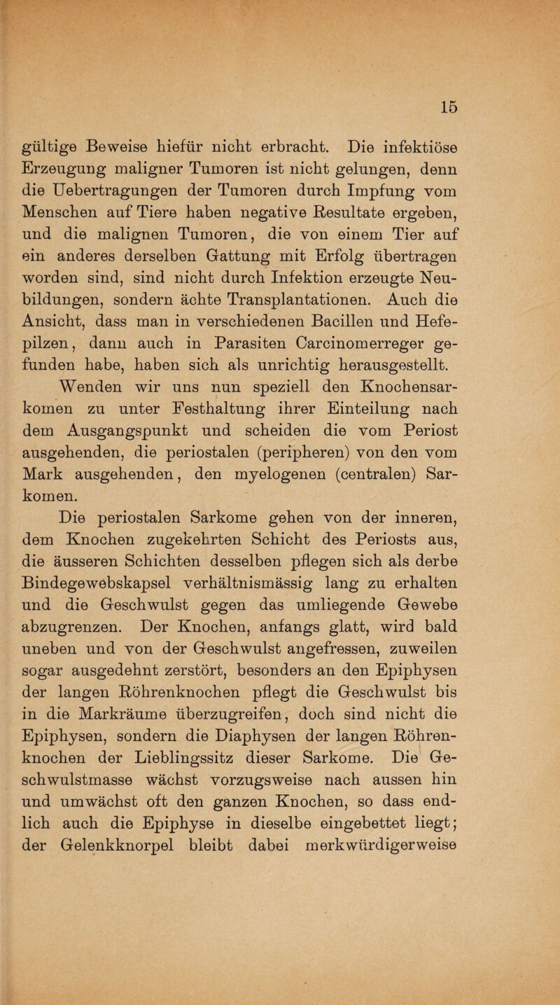 gültige Beweise hiefür nicht erbracht. Die infektiöse Erzeugung maligner Tumoren ist nicht gelungen, denn die Uebertragungen der Tumoren durch Impfung vom Menschen auf Tiere haben negative Resultate ergeben, und die malignen Tumoren, die von einem Tier auf ein anderes derselben Gattung mit Erfolg übertragen worden sind, sind nicht durch Infektion erzeugte Neu¬ bildungen, sondern ächte Transplantationen. Auch die Ansicht, dass man in verschiedenen Bacillen und Hefe¬ pilzen , dann auch in Parasiten Carcinomerreger ge¬ funden habe, haben sich als unrichtig herausgestellt. Wenden wir uns nun speziell den Knochensar¬ komen zu unter Festhaltung ihrer Einteilung nach dem Ausgangspunkt und scheiden die vom Periost ausgehenden, die periostalen (peripheren) von den vom Mark ausgehenden, den myelogenen (centralen) Sar¬ komen. Die periostalen Sarkome gehen von der inneren, dem Knochen zugekehrten Schicht des Periosts aus, die äusseren Schichten desselben pflegen sich als derbe Bindegewebskapsel verhältnismässig lang zu erhalten und die Geschwulst gegen das umliegende Gewebe abzugrenzen. Der Knochen, anfangs glatt, wird bald uneben und von der Geschwulst angefressen, zuweilen sogar ausgedehnt zerstört, besonders an den Epiphysen der langen Röhrenknochen pflegt die Geschwulst bis in die Markräume überzugreifen, doch sind nicht die Epiphysen, sondern die Diaphysen der langen Röhren¬ knochen der Lieblingssitz dieser Sarkome. Die Ge¬ schwulstmasse wächst vorzugsweise nach aussen hin und umwächst oft den ganzen Knochen, so dass end¬ lich auch die Epiphyse in dieselbe eingebettet liegt; der Gelenkknorpel bleibt dabei merkwürdigerweise