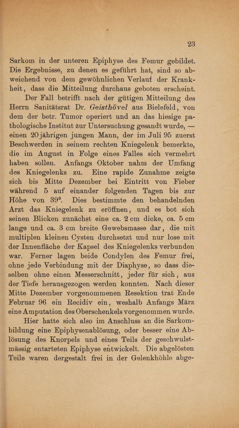 Sarkom in der unteren Epiphyse des Femur gebildet. Die Ergebnisse, zu denen es geführt hat, sind so ab¬ weichend von dem gewöhnlichen Verlauf der Krank¬ heit , dass die Mitteilung durchaus geboten erscheint. Der Fall betrifft nach der gütigen Mitteilung des Herrn Sanitätsrat Dr. Geisthövel aus Bielefeld, von dem der betr. Tumor operiert und an das hiesige pa¬ thologische Institut zur Untersuchung gesandt wurde, — einen 20 jährigen jungen Mann, der im Juli 95 zuerst Beschwerden in seinem rechten Kniegelenk bemerkte, die im August in Folge eines Falles sich vermehrt haben sollen. Anfangs Oktober nahm der Umfang des Kniegelenks zu. Eine rapide Zunahme zeigte sich bis Mitte Dezember bei Eintritt von Fieber während 5 auf einander folgenden Tagen bis zur Höhe von 39°. Dies bestimmte den behandelnden Arzt das Kniegelenk zu eröffnen, und es bot sich seinen Blicken zunächst eine ca. 2 cm dicke, ca. 5 cm lange und ca. 3 cm breite Gewebsmasse dar, die mit multiplen kleinen Cysten durchsetzt und nur lose mit der Innenfläche der Kapsel des Kniegelenks verbunden war. Ferner lagen beide Condylen des Femur frei, ohne jede Verbindung mit der Diaphyse, so dass die¬ selben ohne einen Messerschnitt, jeder für sich, aus der Tiefe herausgezogen werden konnten. Nach dieser Mitte Dezember vorgenommenen Resektion trat Ende Februar 96 ein Recidiv ein, weshalb Anfangs März eine Amputation des Oberschenkels vorgenommen wurde. Hier hatte sich also im Anschluss an die Sarkom¬ bildung eine Epiphysenablösung, oder besser eine Ab¬ lösung des Knorpels und eines Teils der geschwulst- mässig entarteten Epiphyse entwickelt. Die abgelösten Teile waren dergestalt frei in der Gelenkhöhle abge-