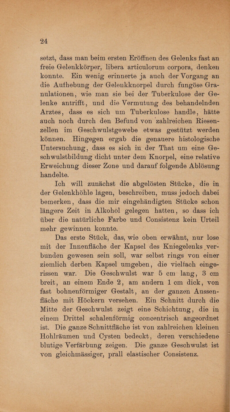 setzt, dass man beim ersten Eröffnen des Gelenks fast an freie Gelenkkörper, libera articulorum corpora, denken konnte. Ein wenig erinnerte ja auch der Vorgang an die Aufhebung der Gelenkknorpel durch fungöse Gra¬ nulationen, wie man sie bei der Tuberkulose der Ge¬ lenke antrifft, und die Vermutung des behandelnden Arztes, dass es sich um Tuberkulose handle, hätte auch noch durch den Befund von zahlreichen Riesen¬ zellen im Geschwulstgewebe etwas gestützt werden können. Hingegen ergab die genauere histologische Untersuchung, dass es sich in der That um eine Ge¬ schwulstbildung dicht unter dem Knorpel, eine relative Erweichung dieser Zone und darauf folgende Ablösung handelte. Ich will zunächst die abgelösten Stücke, die in der Gelenkhöhle lägen, beschreiben, muss jedoch dabei bemerken, dass die mir eingehändigten Stücke schon längere Zeit in Alkohol gelegen hatten, so dass ich über die natürliche Farbe und Consistenz kein Urteil mehr gewinnen konnte. Das erste Stück, das, wie oben erwähnt, nur lose mit der Innenfläche der Kapsel des Kniegelenks ver¬ bunden gewesen sein soll, war selbst rings von einer ziemlich derben Kapsel umgeben, die vielfach einge¬ rissen war. Die Geschwulst war 5 cm lang, 3 cm breit, an einem Ende 2, am andern 1 cm dick, von fast bohnenförmiger Gestalt, an der ganzen Aussen- fläche mit Höckern versehen. Ein Schnitt durch die Mitte der Geschwulst zeigt eine Schichtung, die in einem Drittel schalenförmig concentrisch angeordnet ist. Die ganze Schnittfläche ist von zahlreichen kleinen Hohlräumen und Cysten bedeckt, deren verschiedene blutige Verfärbung zeigen. Die ganze Geschwulst ist von gleichmässiger, prall elastischer Consistenz.
