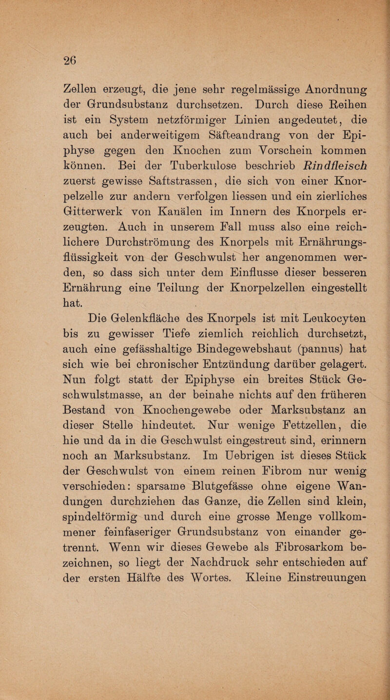 Zellen erzeugt, die jene sehr regelmässige Anordnung der Grundsubstanz durchsetzen. Durch diese Reihen ist ein System netzförmiger Linien angedeutet, die auch bei anderweitigem Säfteandrang yon der Epi¬ physe gegen den Knochen zum Vorschein kommen können. Bei der Tuberkulose beschrieb Rindfleisch zuerst gewisse Saftstrassen, die sich von einer Knor¬ pelzelle zur andern verfolgen Hessen und ein zierliches Gitterwerk von Kanälen im Innern des Knorpels er¬ zeugten. Auch in unserem Fall muss also eine reich¬ lichere Durchströmung des Knorpels mit Ernährungs¬ flüssigkeit von der Geschwulst her angenommen wer¬ den, so dass sich unter dem Einflüsse dieser besseren Ernährung eine Teilung der Knorpelzellen eingestellt hat. Die Gelenkfläche des Knorpels ist mit Leukocyten bis zu gewisser Tiefe ziemlich reichlich durchsetzt, auch eine gefässhaltige Bindegewebshaut (pannus) hat sich wie bei chronischer Entzündung darüber gelagert. Nun folgt statt der Epiphyse ein breites Stück Ge¬ schwulstmasse, an der beinahe nichts auf den früheren Bestand von Knochengewebe oder Marksubstanz an dieser Stelle hindeutet. Nur wenige Fettzellen, die hie und da in die Geschwulst eingestreut sind, erinnern noch an Marksubstanz. Im Uebrigen ist dieses Stück der Geschwulst von einem reinen Fibrom nur wenig verschieden: sparsame Blutgefässe ohne eigene Wan¬ dungen durchziehen das Ganze, die Zellen sind klein, spindelförmig und durch eine grosse Menge vollkom¬ mener feinfaseriger Grundsubstanz von einander ge¬ trennt. Wenn wir dieses Gewebe als Fibrosarkom be¬ zeichnen, so liegt der Nachdruck sehr entschieden auf der ersten Hälfte des Wortes. Kleine Einstreuungen