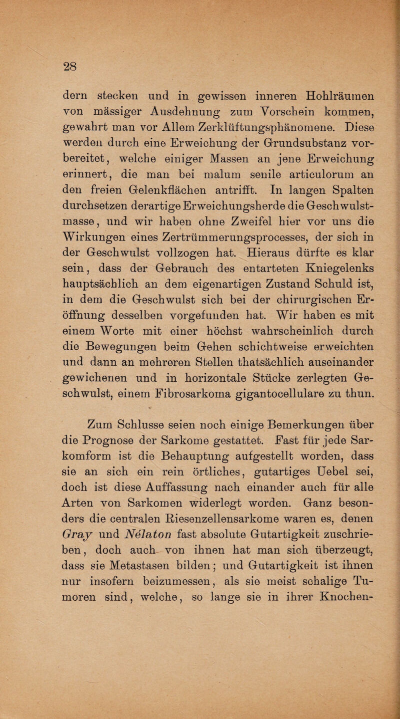 dern stecken und in gewissen inneren Hohlräuraen von massiger Ausdehnung zum Vorschein kommen, gewahrt man vor Allem Zerklüftungsphänomene. Diese werden durch eine Erweichung der Grundsubstanz vor¬ bereitet, welche einiger Massen an jene Erweichung erinnert, die man bei malum senile articulorum an den freien Gelenkflächen antrifft. In langen Spalten durchsetzen derartige Erweichungsherde die Geschwulst¬ masse , und wir haben ohne Zweifel hier vor uns die Wirkungen eines Zertrümmerungsprocesses, der sich in der Geschwulst vollzogen hat. Hieraus dürfte es klar sein, dass der Gebrauch des entarteten Kniegelenks hauptsächlich an dem eigenartigen Zustand Schuld ist, in dem die Geschwulst sich bei der chirurgischen Er¬ öffnung desselben vorgefunden hat. Wir haben es mit einem Worte mit einer höchst wahrscheinlich durch die Bewegungen beim Gehen schichtweise erweichten und dann an mehreren Stellen thatsächlich auseinander gewichenen und in horizontale Stücke zerlegten Ge¬ schwulst, einem Fibrosarkoma gigantocellulare zu thun. . Zum Schlüsse seien noch einige Bemerkungen über die Prognose der Sarkome gestattet. Fast für jede Sar¬ komform ist die Behauptung aufgestellt worden, dass sie an sich ein rein örtliches, gutartiges Uebel sei, doch ist diese Auffassung nach einander auch für alle Arten von Sarkomen widerlegt worden. Ganz beson¬ ders die centralen Riesenzellensarkome waren es, denen Gray und Nelaton fast absolute Gutartigkeit zuschrie¬ ben , doch auch von ihnen hat man sich überzeugt, dass sie Metastasen bilden; und Gutartigkeit ist ihnen nur insofern beizumessen, als sie meist schalige Tu¬ moren sind, welche, so lange sie in ihrer Knochen-
