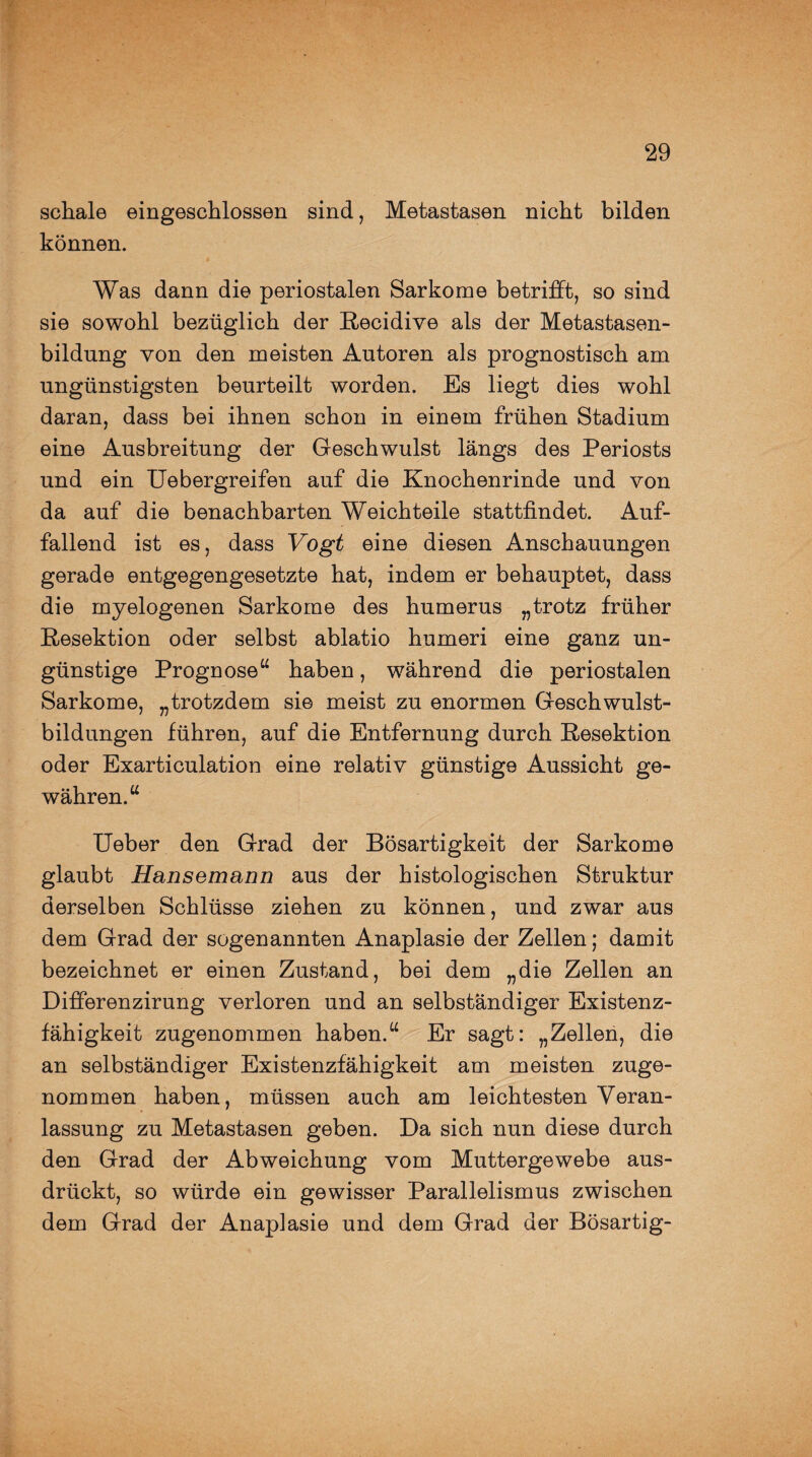 schale eingeschlossen sind, Metastasen nicht bilden können. Was dann die periostalen Sarkome betrifft, so sind sie sowohl bezüglich der Recidive als der Metastasen¬ bildung von den meisten Autoren als prognostisch am ungünstigsten beurteilt worden. Es liegt dies wohl daran, dass bei ihnen schon in einem frühen Stadium eine Ausbreitung der Geschwulst längs des Periosts und ein Uebergreifen auf die Knochenrinde und von da auf die benachbarten Weichteile stattfindet. Auf¬ fallend ist es, dass Vogt eine diesen Anschauungen gerade entgegengesetzte hat, indem er behauptet, dass die myelogenen Sarkome des humerus „trotz früher Resektion oder selbst ablatio humeri eine ganz un¬ günstige Prognose“ haben, während die periostalen Sarkome, „trotzdem sie meist zu enormen Geschwulst¬ bildungen führen, auf die Entfernung durch Resektion oder Exarticulation eine relativ günstige Aussicht ge¬ währen.“ Ueber den Grad der Bösartigkeit der Sarkome glaubt Hansemann aus der histologischen Struktur derselben Schlüsse ziehen zu können, und zwar aus dem Grad der sogenannten Anaplasie der Zellen; damit bezeichnet er einen Zustand, bei dem „die Zellen an Differenzirung verloren und an selbständiger Existenz¬ fähigkeit zugenommen haben.“ Er sagt: „Zellen, die an selbständiger Existenzfähigkeit am meisten zuge¬ nommen haben, müssen auch am leichtesten Veran¬ lassung zu Metastasen geben. Da sich nun diese durch den Grad der Abweichung vom Muttergewebe aus¬ drückt, so würde ein gewisser Parallelismus zwischen dem Grad der Anaplasie und dem Grad der Bösartig-