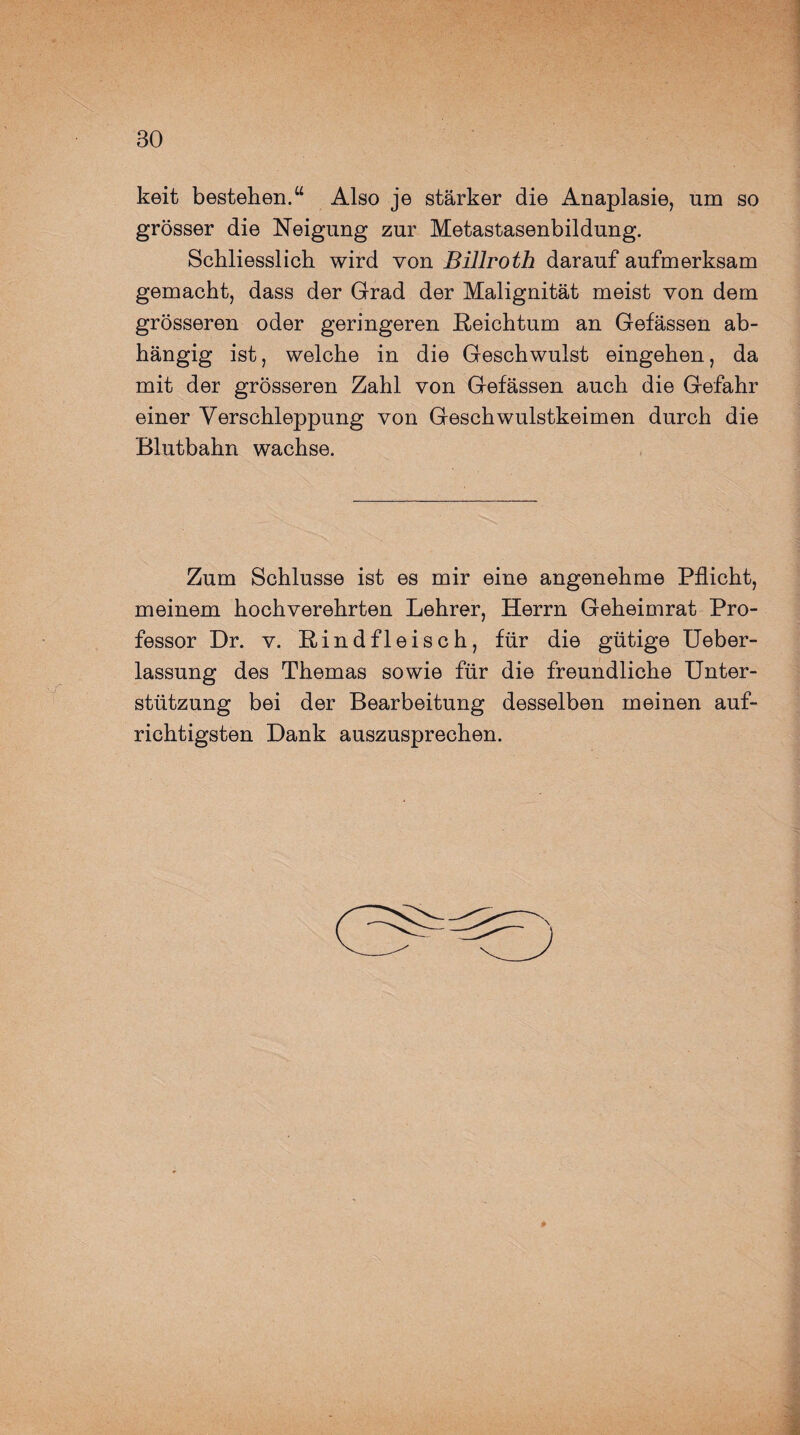 keit bestehen.“ Also je stärker die Anaplasie, um so grösser die Neigung zur Metastasenbildung. Schliesslich wird von Billroth darauf aufmerksam gemacht, dass der Grad der Malignität meist von dem grösseren oder geringeren Reichtum an Gefässen ab¬ hängig ist, welche in die Geschwulst eingehen, da mit der grösseren Zahl von Gefässen auch die Gefahr einer Verschleppung von Geschwulstkeimen durch die Blutbahn wachse. Zum Schlüsse ist es mir eine angenehme Pflicht, meinem hochverehrten Lehrer, Herrn Geheimrat Pro¬ fessor Dr. v. Rindfleisch, für die gütige Ueber- lassung des Themas sowie für die freundliche Unter¬ stützung bei der Bearbeitung desselben meinen auf¬ richtigsten Dank auszusprechen.