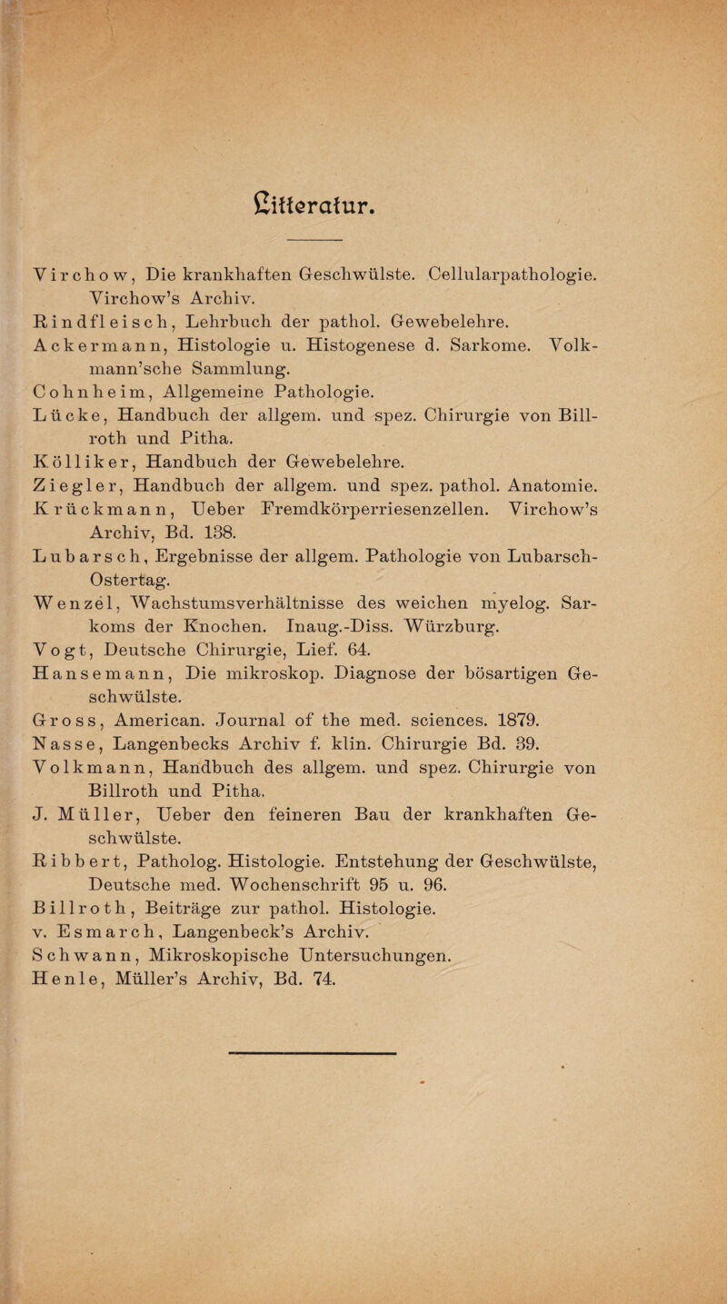 Cifferatur. Virchow, Die krankhaften Geschwülste. Cellularpathologie. Virchow’s Archiv. Rindfleisch, Lehrbuch der pathol. Gewebelehre. Ackermann, Histologie u. Histogenese d. Sarkome. Volk- mann’sche Sammlung. Cohn he im, Allgemeine Pathologie. Lücke, Handbuch der allgem. und spez. Chirurgie von Bill- roth und Pitha. Kölliker, Handbuch der Gewebelehre. Ziegler, Handbuch der aligem. und spez. pathol. Anatomie. Krückmann, Ueber Fremdkörperriesenzellen. Virchow’s Archiv, Bd. 138. Lubarsch, Ergebnisse der allgem. Pathologie von Lubarsch- Ostertag. Wenzel, Wachstumsverhältnisse des weichen myelog. Sar¬ koms der Knochen. Inaug.-Diss. Würzburg. Vogt, Deutsche Chirurgie, Lief. 64. H ansemann, Die mikroskop. Diagnose der bösartigen Ge¬ schwülste. Gross, American. Journal of the med. Sciences. 1879. Nasse, Langenbecks Archiv f. klin. Chirurgie Bd. 39. Volkmann, Handbuch des allgem. und spez. Chirurgie von Billroth und Pitha. J. Müller, Ueber den feineren Bau der krankhaften Ge¬ schwülste. Ribbert, Patholog. Histologie. Entstehung der Geschwülste, Deutsche med. Wochenschrift 95 u. 96. Billroth, Beiträge zur pathol. Histologie. v. Esmarch, Langenbeck’s Archiv. Schwann, Mikroskopische Untersuchungen. H e n 1 e, Müller’s Archiv, Bd. 74.